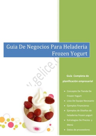 Guía Completa de
planificación empresarial
 Concepto De Tienda De
Frozen Yogurt
 Lista De Equipo Necesario
 Ejemplos Financieros
 Ejemplos de Diseños de
heladerias frozen yogurt
 Estrategias De Precios y
Menú
 Datos de proveedores
Guia De Negocios Para Heladeria
Frozen Yogurt
 