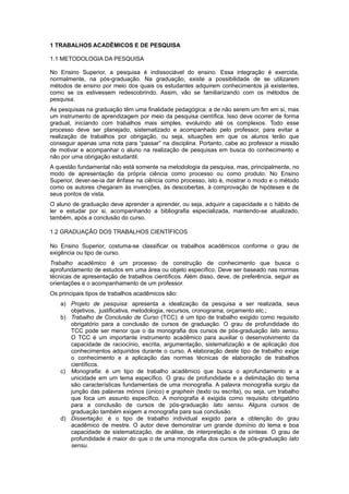 1 TRABALHOS ACADÊMICOS E DE PESQUISA
1.1 METODOLOGIA DA PESQUISA
No Ensino Superior, a pesquisa é indissociável do ensino. Essa integração é exercida,
normalmente, na pós-graduação. Na graduação, existe a possibilidade de se utilizarem
métodos de ensino por meio dos quais os estudantes adquirem conhecimentos já existentes,
como se os estivessem redescobrindo. Assim, vão se familiarizando com os métodos de
pesquisa.
As pesquisas na graduação têm uma ﬁnalidade pedagógica: a de não serem um ﬁm em si, mas
um instrumento de aprendizagem por meio da pesquisa cientíﬁca. Isso deve ocorrer de forma
gradual, iniciando com trabalhos mais simples, evoluindo até os complexos. Todo esse
processo deve ser planejado, sistematizado e acompanhado pelo professor, para evitar a
realização de trabalhos por obrigação, ou seja, situações em que os alunos terão que
conseguir apenas uma nota para “passar” na disciplina. Portanto, cabe ao professor a missão
de motivar e acompanhar o aluno na realização de pesquisas em busca do conhecimento e
não por uma obrigação estudantil.
A questão fundamental não está somente na metodologia da pesquisa, mas, principalmente, no
modo de apresentação da própria ciência como processo ou como produto. No Ensino
Superior, dever-se-ia dar ênfase na ciência como processo, isto é, mostrar o modo e o método
como os autores chegaram às invenções, às descobertas, à comprovação de hipóteses e de
seus pontos de vista.
O aluno de graduação deve aprender a aprender, ou seja, adquirir a capacidade e o hábito de
ler e estudar por si, acompanhando a bibliograﬁa especializada, mantendo-se atualizado,
também, após a conclusão do curso.
1.2 GRADUAÇÃO DOS TRABALHOS CIENTÍFICOS
No Ensino Superior, costuma-se classiﬁcar os trabalhos acadêmicos conforme o grau de
exigência ou tipo de curso.
Trabalho acadêmico é um processo de construção de conhecimento que busca o
aprofundamento de estudos em uma área ou objeto especíﬁco. Deve ser baseado nas normas
técnicas de apresentação de trabalhos cientíﬁcos. Além disso, deve, de preferência, seguir as
orientações e o acompanhamento de um professor.
Os principais tipos de trabalhos acadêmicos são:
a) Projeto de pesquisa: apresenta a idealização da pesquisa a ser realizada, seus
objetivos, justificativa, metodologia, recursos, cronograma, orçamento etc.;
b) Trabalho de Conclusão de Curso (TCC): é um tipo de trabalho exigido como requisito
obrigatório para a conclusão de cursos de graduação. O grau de profundidade do
TCC pode ser menor que o da monograﬁa dos cursos de pós-graduação lato sensu.
O TCC é um importante instrumento acadêmico para auxiliar o desenvolvimento da
capacidade de raciocínio, escrita, argumentação, sistematização e de aplicação dos
conhecimentos adquiridos durante o curso. A elaboração deste tipo de trabalho exige
o conhecimento e a aplicação das normas técnicas de elaboração de trabalhos
cientíﬁcos.
c) Monografia: é um tipo de trabalho acadêmico que busca o aprofundamento e a
unicidade em um tema especíﬁco. O grau de profundidade e a delimitação do tema
são características fundamentais de uma monograﬁa. A palavra monograﬁa surgiu da
junção das palavras mónos (único) e graphein (texto ou escrita), ou seja, um trabalho
que foca um assunto especíﬁco. A monograﬁa é exigida como requisito obrigatório
para a conclusão de cursos de pós-graduação lato sensu. Alguns cursos de
graduação também exigem a monograﬁa para sua conclusão.
d) Dissertação: é o tipo de trabalho individual exigido para a obtenção do grau
acadêmico de mestre. O autor deve demonstrar um grande domínio do tema e boa
capacidade de sistematização, de análise, de interpretação e de síntese. O grau de
profundidade é maior do que o de uma monograﬁa dos cursos de pós-graduação lato
sensu.
 