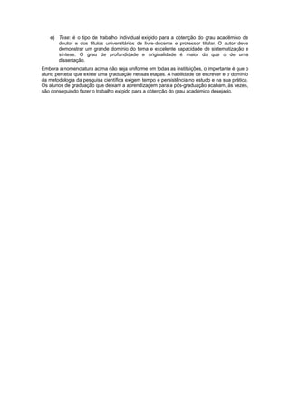 e) Tese: é o tipo de trabalho individual exigido para a obtenção do grau acadêmico de
doutor e dos títulos universitários de livre-docente e professor titular. O autor deve
demonstrar um grande domínio do tema e excelente capacidade de sistematização e
síntese. O grau de profundidade e originalidade é maior do que o de uma
dissertação.
Embora a nomenclatura acima não seja uniforme em todas as instituições, o importante é que o
aluno perceba que existe uma graduação nessas etapas. A habilidade de escrever e o domínio
da metodologia da pesquisa cientíﬁca exigem tempo e persistência no estudo e na sua prática.
Os alunos de graduação que deixam a aprendizagem para a pós-graduação acabam, às vezes,
não conseguindo fazer o trabalho exigido para a obtenção do grau acadêmico desejado.
 