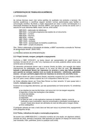 2 APRESENTAÇÃO DE TRABALHOS ACADÊMICOS
2.1 INTRODUÇÃO
As normas técnicas visam criar certos padrões de qualidade nos produtos e serviços. Os
escritos acadêmicos e cientíﬁcos seguem também normas padronizadas para facilitar a
comunicação cientíﬁca. No Brasil, o órgão responsável por essa e outras normalizações é a
Associação Brasileira de Normas Técnicas (ABNT), que agrupa as normas de acordo com o
assunto em suas diferentes NBRs. Assim, tem-se, entre outras:
NBR 6023 – elaboração de referências;
NBR 6024 – numeração progressiva das seções de um documento;
NBR 6027 – sumário;
NBR 6028 – resumos;
NBR 6034 – índices;
NBR 10520 – citações;
NBR 12225 – lombada;
NBR 14724 – apresentação de trabalhos acadêmicos;
NBR 15287 – projeto de pesquisa.
Obs.: Sobre a elaboração e formatação de tabelas, a ABNT recomenda a consulta às “Normas
de apresentação tabular” (IBGE/1993).
2.2 REGRAS GERAIS DE APRESENTAÇÃO
2.2.1 Papel, formato, margem, parágrafo e espaçamento
Conforme a NBR 14724:2011, os textos devem ser apresentados em papel branco ou
reciclado, formato A4 (21 cm x 29,7 cm), impressos em cor preta, podendo utilizar outras cores
somente para as ilustrações.
Os elementos pré-textuais devem usar o anverso (frente) da folha, com exceção dos dados
internacionais de catalogação, que devem vir no verso da folha de rosto. Os elementos
textuais e pós-textuais devem ser impressos no anverso e verso das folhas (exceção
para quando se começar capítulo novo ou mudar de elemento – referências, apêndices,
anexos – em que a primeira página deve ser impressa no anverso de uma folha nova).
As margens devem ser: para o anverso (frente), esquerda e superior de 3 cm e direita e inferior
de 2 cm; para o verso, direita e superior de 3 cm e esquerda e inferior de 2 cm.
As fontes utilizadas devem ser Times New Roman ou Arial, tamanho 12 para quase todo o
trabalho, inclusive capa, entrelinhas 1,5.
Excetuam-se os seguintes elementos, que são apresentados em fonte tamanho 10, entrelinhas
simples:
a) as citações de mais de três linhas, com recuo de 4 cm da margem esquerda;
b) legendas e fontes das ilustrações e das tabelas;
c) o texto das tabelas;
d) notas de rodapé;
e) paginação;
f) na folha de rosto: a nota explicativa (natureza do trabalho, objetivo, nome da
instituição a que é submetido), área de concentração e orientação (coorientação se
houver). Esses itens devem ser alinhados do meio da folha para a margem direita;
g) ﬁcha catalográﬁca.
O parágrafo utilizado em todo o texto deve ser feito sem recuo na primeira linha, espaçamento
entre parágrafos de 6pt.
2.2.2 Títulos, indicativos de seção e numeração progressiva
De acordo com a NBR 6024:2012, o indicativo numérico de uma seção, em algarismo arábico,
precede seu título, alinhado à esquerda, dele separado por apenas um espaço em branco (não
usar travessão, hífen, parêntese, ponto ou qualquer outro sinal).
 