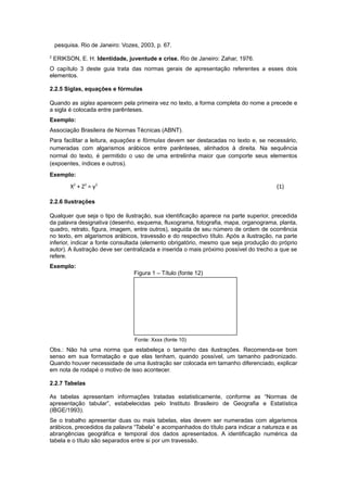 pesquisa. Rio de Janeiro: Vozes, 2003, p. 67.
2
ERIKSON, E. H. Identidade, juventude e crise. Rio de Janeiro: Zahar, 1976.
O capítulo 3 deste guia trata das normas gerais de apresentação referentes a esses dois
elementos.
2.2.5 Siglas, equações e fórmulas
Quando as siglas aparecem pela primeira vez no texto, a forma completa do nome a precede e
a sigla é colocada entre parênteses.
Exemplo:
Associação Brasileira de Normas Técnicas (ABNT).
Para facilitar a leitura, equações e fórmulas devem ser destacadas no texto e, se necessário,
numeradas com algarismos arábicos entre parênteses, alinhados à direita. Na sequência
normal do texto, é permitido o uso de uma entrelinha maior que comporte seus elementos
(expoentes, índices e outros).
Exemplo:
X2
+ Z2
= y2
(1)
2.2.6 Ilustrações
Qualquer que seja o tipo de ilustração, sua identiﬁcação aparece na parte superior, precedida
da palavra designativa (desenho, esquema, fluxograma, fotografia, mapa, organograma, planta,
quadro, retrato, figura, imagem, entre outros), seguida de seu número de ordem de ocorrência
no texto, em algarismos arábicos, travessão e do respectivo título. Após a ilustração, na parte
inferior, indicar a fonte consultada (elemento obrigatório, mesmo que seja produção do próprio
autor). A ilustração deve ser centralizada e inserida o mais próximo possível do trecho a que se
refere.
Exemplo:
Figura 1 – Título (fonte 12)
Fonte: Xxxx (fonte 10)
Obs.: Não há uma norma que estabeleça o tamanho das ilustrações. Recomenda-se bom
senso em sua formatação e que elas tenham, quando possível, um tamanho padronizado.
Quando houver necessidade de uma ilustração ser colocada em tamanho diferenciado, explicar
em nota de rodapé o motivo de isso acontecer.
2.2.7 Tabelas
As tabelas apresentam informações tratadas estatisticamente, conforme as “Normas de
apresentação tabular”, estabelecidas pelo Instituto Brasileiro de Geografia e Estatística
(IBGE/1993).
Se o trabalho apresentar duas ou mais tabelas, elas devem ser numeradas com algarismos
arábicos, precedidos da palavra “Tabela” e acompanhados do título para indicar a natureza e as
abrangências geográfica e temporal dos dados apresentados. A identificação numérica da
tabela e o título são separados entre si por um travessão.
 