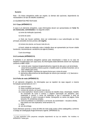 Sumário
Nota - Os títulos obrigatórios estão em negrito; os demais são opcionais, dependendo da
necessidade e do tipo de trabalho acadêmico.
2.4 ELEMENTOS PRÉ-TEXTUAIS
2.4.1 Capa (APÊNDICE C)
A capa é um elemento obrigatório, cujas informações devem ser apresentadas em fonte 12,
em maiúsculas, centralizadas e na seguinte ordem:
a) nome da instituição (opcional);
b) nome do autor;
c) título (se houver subtítulo, deve ser evidenciada a sua subordinação ao título
principal, precedido de dois pontos): em negrito;
d) número de volume, se houver mais de um;
e) local: cidade da instituição onde o trabalho deve ser apresentado (se houver cidade
homônima, recomenda-se o acréscimo da sigla do Estado);
f) ano da entrega.
2.4.2 Lombada (APÊNDICE D)
A lombada é um elemento obrigatório apenas para dissertações e teses (e no caso de
trabalhos encadernados com capa dura). As informações deste elemento devem ser impressas
conforme a NBR 12225:
a) nome do autor, impresso longitudinalmente e legível do alto para o pé da lombada.
(essa forma possibilita a leitura quando o trabalho está no sentido horizontal, com a
face voltada para cima);
b) título do trabalho, impresso da mesma forma que o nome do autor;
c) elementos alfanuméricos de identiﬁcação de volume (por exemplo: v. 2), fascículo e
data, se houver.
2.4.3 Folha de rosto (APÊNDICE E)
É um elemento obrigatório. As informações que se repetem da capa seguem a mesma
formatação apresentada em 2.4.1:
a) nome do autor;
b) título e subtítulo (se houver);
c) número de volume, se houver mais de um;
d) a nota explicativa1
deverá conter a natureza do trabalho (tese, dissertação, trabalho
de conclusão de curso e outros); o objetivo (aprovação em disciplina, grau
pretendido e outros); o nome da instituição a que é submetido; a área de
concentração. A nota é recuada à direita, começando no centro da página, fonte
tamanho 10; entrelinhas simples;
e) nome do professor ou orientador e, se houver, do coorientador – recuado à direita,
logo abaixo da nota explicativa, fonte tamanho 10;
f) local;
g) ano da entrega.
Como elemento opcional, o verso da folha de rosto pode conter a ﬁcha catalográfica, conforme
o Código de Catalogação Anglo-Americano vigente. (APÊNDICE G)
1
A nota explicativa sofre pequenas variações dependendo do tipo de trabalho. Ver modelos no
APÊNDICE F deste guia.
 