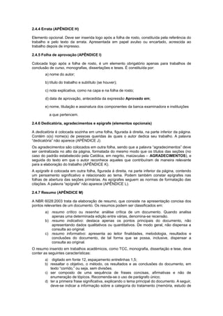 2.4.4 Errata (APÊNDICE H)
Elemento opcional. Deve ser inserida logo após a folha de rosto, constituída pela referência do
trabalho e pelo texto da errata. Apresentada em papel avulso ou encartado, acrescida ao
trabalho depois de impresso.
2.4.5 Folha de aprovação (APÊNDICE I)
Colocada logo após a folha de rosto, é um elemento obrigatório apenas para trabalhos de
conclusão de curso, monograﬁas, dissertações e teses. É constituída por:
a) nome do autor;
b) título do trabalho e subtítulo (se houver);
c) nota explicativa, como na capa e na folha de rosto;
d) data de aprovação, antecedida da expressão Aprovado em;
e) nome, titulação e assinatura dos componentes da banca examinadora e instituições
a que pertencem.
2.4.6 Dedicatória, agradecimentos e epígrafe (elementos opcionais)
A dedicatória é colocada sozinha em uma folha, ﬁgurada à direita, na parte inferior da página.
Contém o(s) nome(s) de pessoas queridas às quais o autor dedica seu trabalho. A palavra
“dedicatória” não aparece (APÊNDICE J).
Os agradecimentos são colocados em outra folha, sendo que a palavra “agradecimentos” deve
ser centralizada no alto da página, formatada do mesmo modo que os títulos das seções (no
caso do padrão estabelecido pela Católica, em negrito, maiúsculas – AGRADECIMENTOS), e
seguida do texto em que o autor reconhece aqueles que contribuíram de maneira relevante
para a elaboração do trabalho (APÊNDICE K).
A epígrafe é colocada em outra folha, ﬁgurada à direita, na parte inferior da página, contendo
um pensamento signiﬁcativo e relacionado ao tema. Podem também constar epígrafes nas
folhas de abertura das seções primárias. As epígrafes seguem as normas de formatação das
citações. A palavra “epígrafe” não aparece (APÊNDICE L).
2.4.7 Resumo (APÊNDICE M)
A NBR 6028:2003 trata da elaboração de resumo, que consiste na apresentação concisa dos
pontos relevantes de um documento. Os resumos podem ser classiﬁcados em:
a) resumo crítico ou resenha: análise crítica de um documento. Quando analisa
apenas uma determinada edição entre várias, denomina-se recensão.
b) resumo indicativo: destaca apenas os pontos principais do documento, não
apresentando dados qualitativos ou quantitativos. De modo geral, não dispensa a
consulta ao original.
c) resumo informativo: apresenta ao leitor ﬁnalidades, metodologia, resultados e
conclusões do documento, de tal forma que se possa, inclusive, dispensar a
consulta ao original.
O resumo inserido em trabalhos acadêmicos, como TCC, monografia, dissertação e tese, deve
conter as seguintes características:
a) digitado em fonte 12, espaçamento entrelinhas 1,5;
b) ressaltar o objetivo, o método, os resultados e as conclusões do documento, em
texto “corrido,” ou seja, sem divisões.
c) ser composto de uma sequência de frases concisas, aﬁrmativas e não de
enumeração de tópicos. Recomenda-se o uso de parágrafo único;
d) ter a primeira frase signiﬁcativa, explicando o tema principal do documento. A seguir,
deve-se indicar a informação sobre a categoria do tratamento (memória, estudo de
 