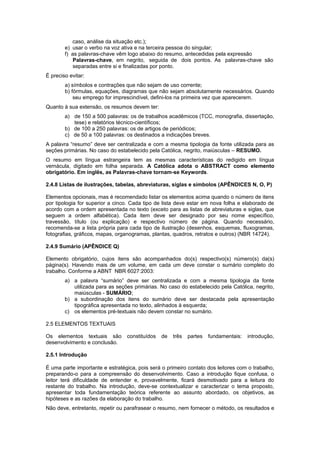 caso, análise da situação etc.);
e) usar o verbo na voz ativa e na terceira pessoa do singular;
f) as palavras-chave vêm logo abaixo do resumo, antecedidas pela expressão
Palavras-chave, em negrito, seguida de dois pontos. As palavras-chave são
separadas entre si e ﬁnalizadas por ponto.
É preciso evitar:
a) símbolos e contrações que não sejam de uso corrente;
b) fórmulas, equações, diagramas que não sejam absolutamente necessários. Quando
seu emprego for imprescindível, deﬁni-los na primeira vez que aparecerem.
Quanto à sua extensão, os resumos devem ter:
a) de 150 a 500 palavras: os de trabalhos acadêmicos (TCC, monografia, dissertação,
tese) e relatórios técnico-cientíﬁcos;
b) de 100 a 250 palavras: os de artigos de periódicos;
c) de 50 a 100 palavras: os destinados a indicações breves.
A palavra “resumo” deve ser centralizada e com a mesma tipologia da fonte utilizada para as
seções primárias. No caso do estabelecido pela Católica, negrito, maiúsculas – RESUMO.
O resumo em língua estrangeira tem as mesmas características do redigido em língua
vernácula, digitado em folha separada. A Católica adota o ABSTRACT como elemento
obrigatório. Em inglês, as Palavras-chave tornam-se Keywords.
2.4.8 Listas de ilustrações, tabelas, abreviaturas, siglas e símbolos (APÊNDICES N, O, P)
Elementos opcionais, mas é recomendado listar os elementos acima quando o número de itens
por tipologia for superior a cinco. Cada tipo de lista deve estar em nova folha e elaborado de
acordo com a ordem apresentada no texto (exceto para as listas de abreviaturas e siglas, que
seguem a ordem alfabética). Cada item deve ser designado por seu nome específico,
travessão, título (ou explicação) e respectivo número de página. Quando necessário,
recomenda-se a lista própria para cada tipo de ilustração (desenhos, esquemas, ﬂuxogramas,
fotograﬁas, gráﬁcos, mapas, organogramas, plantas, quadros, retratos e outros) (NBR 14724).
2.4.9 Sumário (APÊNDICE Q)
Elemento obrigatório, cujos itens são acompanhados do(s) respectivo(s) número(s) da(s)
página(s). Havendo mais de um volume, em cada um deve constar o sumário completo do
trabalho. Conforme a ABNT NBR 6027:2003:
a) a palavra “sumário” deve ser centralizada e com a mesma tipologia da fonte
utilizada para as seções primárias. No caso do estabelecido pela Católica, negrito,
maiúsculas - SUMÁRIO;
b) a subordinação dos itens do sumário deve ser destacada pela apresentação
tipográﬁca apresentada no texto, alinhados à esquerda;
c) os elementos pré-textuais não devem constar no sumário.
2.5 ELEMENTOS TEXTUAIS
Os elementos textuais são constituídos de três partes fundamentais: introdução,
desenvolvimento e conclusão.
2.5.1 Introdução
É uma parte importante e estratégica, pois será o primeiro contato dos leitores com o trabalho,
preparando-o para a compreensão do desenvolvimento. Caso a introdução ﬁque confusa, o
leitor terá diﬁculdade de entender e, provavelmente, ﬁcará desmotivado para a leitura do
restante do trabalho. Na introdução, deve-se contextualizar e caracterizar o tema proposto,
apresentar toda fundamentação teórica referente ao assunto abordado, os objetivos, as
hipóteses e as razões da elaboração do trabalho.
Não deve, entretanto, repetir ou parafrasear o resumo, nem fornecer o método, os resultados e
 