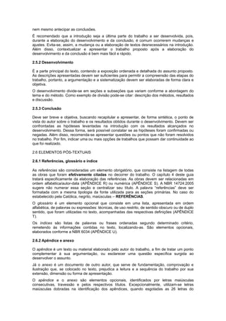 nem mesmo antecipar as conclusões.
É recomendado que a introdução seja a última parte do trabalho a ser desenvolvida, pois,
durante a elaboração do desenvolvimento e da conclusão, é comum ocorrerem mudanças e
ajustes. Evita-se, assim, a mudança ou a elaboração de textos desnecessários na introdução.
Além disso, contextualizar e apresentar o trabalho proposto após a elaboração do
desenvolvimento e da conclusão é bem mais fácil e rápido.
2.5.2 Desenvolvimento
É a parte principal do texto, contendo a exposição ordenada e detalhada do assunto proposto.
As descrições apresentadas devem ser suﬁcientes para permitir a compreensão das etapas do
trabalho, portanto, a argumentação e a sistematização devem ser elaboradas de forma clara e
objetiva.
O desenvolvimento divide-se em seções e subseções que variam conforme a abordagem do
tema e do método. Como exemplo de divisão pode-se citar: descrição dos métodos, resultados
e discussão.
2.5.3 Conclusão
Deve ser breve e objetiva, buscando recapitular e apresentar, de forma sintética, o ponto de
vista do autor sobre o trabalho e os resultados obtidos durante o desenvolvimento. Devem ser
confrontadas as hipóteses levantadas na introdução com os resultados alcançados no
desenvolvimento. Dessa forma, será possível constatar se as hipóteses foram conﬁrmadas ou
negadas. Além disso, recomenda-se apresentar questões ou pontos que não foram resolvidos
no trabalho. Por ﬁm, indicar uma ou mais opções de trabalhos que possam dar continuidade ao
que foi realizado.
2.6 ELEMENTOS PÓS-TEXTUAIS
2.6.1 Referências, glossário e índice
As referências são consideradas um elemento obrigatório, que consiste na listagem de todas
as obras que foram efetivamente citadas no decorrer do trabalho. O capítulo 4 deste guia
tratará especificamente da elaboração das referências. As obras devem ser relacionadas em
ordem alfabética/autor-data (APÊNDICE R) ou numérica (APÊNDICE S). A NBR 14724:2005
sugere não numerar essa seção e centralizar seu título. A palavra “referências” deve ser
formatada com a mesma tipologia da fonte utilizada para as seções primárias. No caso do
estabelecido pela Católica, negrito, maiúsculas – REFERÊNCIAS.
O glossário é um elemento opcional que consiste em uma lista, apresentada em ordem
alfabética, de palavras ou expressões: técnicas, de uso restrito, de sentido obscuro ou de duplo
sentido, que foram utilizadas no texto, acompanhadas das respectivas deﬁnições (APÊNDICE
T).
Os índices são listas de palavras ou frases ordenadas segundo determinado critério,
remetendo às informações contidas no texto, localizando-as. São elementos opcionais,
elaborados conforme a NBR 6034 (APÊNDICE U).
2.6.2 Apêndice e anexo
O apêndice é um texto ou material elaborado pelo autor do trabalho, a ﬁm de tratar um ponto
complementar à sua argumentação, ou esclarecer uma questão especíﬁca surgida ao
desenvolver o assunto.
Já o anexo é um documento de outro autor, que serve de fundamentação, comprovação e
ilustração que, se colocado no texto, prejudica a leitura e a sequência do trabalho por sua
extensão, dimensão ou forma de apresentação.
O apêndice e o anexo são elementos opcionais, identiﬁcados por letras maiúsculas
consecutivas, travessão e pelos respectivos títulos. Excepcionalmente, utilizam-se letras
maiúsculas dobradas na identiﬁcação dos apêndices, quando esgotadas as 26 letras do
 