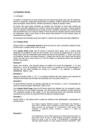 3 CITAÇÕES E NOTAS
3.1 CITAÇÃO
A citação é a menção de um texto extraído de uma determinada fonte, com o ﬁm de esclarecer,
ilustrar ou sustentar o argumento apresentado na redação. A NBR 10520:2002 apresenta três
tipos de citações: direta (formal), indireta (conceitual) e citação de citação (mista).
As fontes das quais foram extraídas as citações são indicadas no texto pelo sistema de
chamada autor-data (alfabético) ou numérico, sendo que qualquer que seja o método adotado
deve ser seguido consistentemente ao longo de todo o trabalho, permitindo sua correlação na
lista de referências ou em notas de rodapé. A fonte de todas as citações precisa constar na lista
de referências, assim como todos os itens dessa lista precisam ter sido citados direta ou
indiretamente no trabalho.
Os exemplos demonstrados neste item utilizam o sistema de chamada autor-data (alfabético).
3.1.1 Citação direta
Citação direta é a transcrição textual de parte da obra do autor consultado (citação formal).
Há dois tipos: a citação direta curta e a longa.
Uma citação direta curta (até 03 linhas) é transcrita entre aspas, com o mesmo estilo
tipográfico do parágrafo no qual ela será inserida. Se o começo da citação não for o início da
frase citada, deve ser antecedido pelas reticências dentro de colchetes [...]. Assim como deve
ser finalizada, também com esses símbolos, a citação que não for até o ponto final do trecho
citado. No caso de se omitir trechos no meio da citação, as reticências dentro dos colchetes
também são usadas.
Exemplo 1:
Existe, sem dúvidas, uma distinção básica na análise dos crimes de pistolagem: “[...] o que
diferencia o crime de pistolagem dos outros crimes é a presença de dois personagens: o
executor de uma ação nomeada de ‘serviço’ ou ‘trabalho’, e um segundo, o mandante”
(BARREIRA, 1998, p. 149).
Exemplo 2:
Segundo Carvalho (2003, p. 12), “[...] as políticas públicas têm sido criadas como resposta do
Estado às demandas que emergem da sociedade e do seu próprio interior [...]”.
Exemplo 3:
“A teleconferência permite ao indivíduo participar de um encontro [...] sem a necessidade de
deixar seu local de origem” (NICHOLS, 1993, p.181).
Uma citação direta longa (mais de 03 linhas) deverá ser digitada em um parágrafo à parte,
com recuo de 4 cm da margem esquerda, com letra menor que a utilizada no texto (tamanho
10), entrelinhas simples e sem aspas. O uso das reticências dentro dos colchetes indicando
supressão de um trecho do original também se aplica às citações longas.
Exemplo 1:
Gadotti (2000, p. 39) explica assim o papel de mediador entre alfabetizador e apropriação do
conhecimento:
Na verdade, ninguém alfabetiza ninguém. O alfabetizador não alfabetiza o
aluno. Ele é mediador entre o aprendiz e escrita, entre sujeito e o objeto
deste processo de apropriação do conhecimento. Para exercer essa
mediação, o professor precisa conhecer o sujeito e o objeto da
alfabetização.
Exemplo 2:
A consideração do menor infrator apenas como determinado pela miséria ou
pelo desvio deixa de lado as determinações psicológicas familiares, da
história do grupo a que se vincula, e principalmente a articulação das
diferentes determinações em vários ângulos possíveis (FALEIROS, 1997,
 