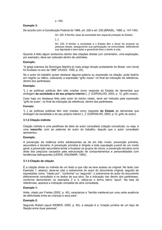 p. 108).
Exemplo 3:
De acordo com a Constituição Federal de 1988, art. 226 e art. 230 (BRASIL, 1988, p. 147-149):
Art. 226. A família, base da sociedade tem especial proteção do Estado.
[...]
Art. 230. A família, a sociedade e o Estado têm o dever de amparar as
pessoas idosas, assegurando sua participação na comunidade, defendendo
sua dignidade e bem-estar e garantindo-lhes o direito à vida.
Quando é feito algum acréscimo dentro das citações diretas (um comentário, uma explicação,
por exemplo), deve ser colocado dentro de colchetes.
Exemplo:
“A igreja luterana de Domingos Martins [o mais antigo templo protestante do Brasil, com torre]
foi fundada no ano de 1866” (HUGO, 1930, p. 25).
Se o autor do trabalho quiser destacar alguma palavra ou expressão na citação, pode fazê-lo
em negrito ou itálico, colocando a expressão “grifo nosso” no final da indicação da referência,
dentro dos parênteses.
Exemplo:
“[...] as políticas públicas têm sido criadas como resposta do Estado às demandas que
emergem da sociedade e do seu próprio interior [...]” (CARVALHO, 2003, p. 12, grifo nosso).
Caso haja um destaque feito pelo autor do trecho citado, deve ser indicado pela expressão
“grifo do autor”, no final da indicação da referência, dentro dos parênteses.
Exemplo:
“[...] as políticas públicas têm sido criadas como resposta do Estado às demandas que
emergem da sociedade e do seu próprio interior [...]” (CARVALHO, 2003, p.12, grifo do autor).
3.1.2 Citação indireta
Citação indireta é uma paráfrase da ideia do autor consultado (citação conceitual), ou seja, é
uma reescrita, com as palavras do autor do trabalho, daquilo que o autor consultado
apresentou.
Exemplo:
A prevenção da violência entre adolescentes se dá em três níveis: prevenção primária,
secundária e terciária. A prevenção primária é dirigida a toda população juvenil de um modo
geral; a prevenção secundária tende a focalizar os grupos de riscos; a prevenção terciária corre
atrás dos prejuízos causados pela estruturação de comportamentos e personalidades com
tendências delinquentes (LEWIS; VOLKMAR, 1993).
3.1.3 Citação de citação
É a citação direta ou indireta de um texto a que não se teve acesso ao original. No texto (ver
Exemplo 1, abaixo), deve-se citar o sobrenome do autor do documento original, seguido de
expressões como: “citado por”, “conforme” ou “segundo”, o sobrenome do autor do documento
efetivamente consultado e os dados de sua obra. Se a indicação vier dentro dos parênteses,
conforme demonstram os exemplos 2 e 3, utiliza-se o termo latino “apud”. Na lista de
referências, aparece a indicação completa da obra consultada.
Exemplo 1:
Ariés, citado por Freitas (2002, p. 45), caracteriza a “família medieval por uma certa ausência
de afetividade entre as crianças e seus pais”.
Exemplo 2:
Segundo Robert (apud WEBER, 2000, p. 64), a adoção é a “criação jurídica de um laço de
ﬁliação entre duas pessoas”.
 