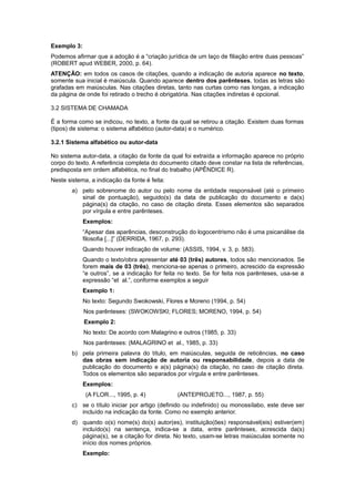 Exemplo 3:
Podemos aﬁrmar que a adoção é a “criação jurídica de um laço de ﬁliação entre duas pessoas”
(ROBERT apud WEBER, 2000, p. 64).
ATENÇÃO: em todos os casos de citações, quando a indicação de autoria aparece no texto,
somente sua inicial é maiúscula. Quando aparece dentro dos parênteses, todas as letras são
grafadas em maiúsculas. Nas citações diretas, tanto nas curtas como nas longas, a indicação
da página de onde foi retirado o trecho é obrigatória. Nas citações indiretas é opcional.
3.2 SISTEMA DE CHAMADA
É a forma como se indicou, no texto, a fonte da qual se retirou a citação. Existem duas formas
(tipos) de sistema: o sistema alfabético (autor-data) e o numérico.
3.2.1 Sistema alfabético ou autor-data
No sistema autor-data, a citação da fonte da qual foi extraída a informação aparece no próprio
corpo do texto. A referência completa do documento citado deve constar na lista de referências,
predisposta em ordem alfabética, no ﬁnal do trabalho (APÊNDICE R).
Neste sistema, a indicação da fonte é feita:
a) pelo sobrenome do autor ou pelo nome da entidade responsável (até o primeiro
sinal de pontuação), seguido(s) da data de publicação do documento e da(s)
página(s) da citação, no caso de citação direta. Esses elementos são separados
por vírgula e entre parênteses.
Exemplos:
“Apesar das aparências, desconstrução do logocentrismo não é uma psicanálise da
ﬁlosoﬁa [...]” (DERRIDA, 1967, p. 293).
Quando houver indicação de volume: (ASSIS, 1994, v. 3, p. 583).
Quando o texto/obra apresentar até 03 (três) autores, todos são mencionados. Se
forem mais de 03 (três), menciona-se apenas o primeiro, acrescido da expressão
“e outros”, se a indicação for feita no texto. Se for feita nos parênteses, usa-se a
expressão “et al.”, conforme exemplos a seguir
Exemplo 1:
No texto: Segundo Swokowski, Flores e Moreno (1994, p. 54)
Nos parênteses: (SWOKOWSKI; FLORES; MORENO, 1994, p. 54)
Exemplo 2:
No texto: De acordo com Malagrino e outros (1985, p. 33)
Nos parênteses: (MALAGRINO et al., 1985, p. 33)
b) pela primeira palavra do título, em maiúsculas, seguida de reticências, no caso
das obras sem indicação de autoria ou responsabilidade, depois a data de
publicação do documento e a(s) página(s) da citação, no caso de citação direta.
Todos os elementos são separados por vírgula e entre parênteses.
Exemplos:
(A FLOR..., 1995, p. 4) (ANTEPROJETO..., 1987, p. 55)
c) se o título iniciar por artigo (deﬁnido ou indeﬁnido) ou monossílabo, este deve ser
incluído na indicação da fonte. Como no exemplo anterior.
d) quando o(s) nome(s) do(s) autor(es), instituição(ões) responsável(eis) estiver(em)
incluído(s) na sentença, indica-se a data, entre parênteses, acrescida da(s)
página(s), se a citação for direta. No texto, usam-se letras maiúsculas somente no
início dos nomes próprios.
Exemplo:
 