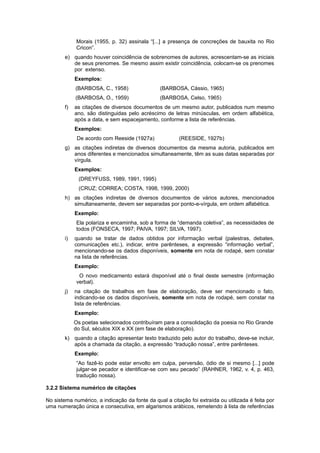 Morais (1955, p. 32) assinala “[...] a presença de concreções de bauxita no Rio
Cricon”.
e) quando houver coincidência de sobrenomes de autores, acrescentam-se as iniciais
de seus prenomes. Se mesmo assim existir coincidência, colocam-se os prenomes
por extenso.
Exemplos:
(BARBOSA, C., 1958) (BARBOSA, Cássio, 1965)
(BARBOSA, O., 1959) (BARBOSA, Celso, 1965)
f) as citações de diversos documentos de um mesmo autor, publicados num mesmo
ano, são distinguidas pelo acréscimo de letras minúsculas, em ordem alfabética,
após a data, e sem espacejamento, conforme a lista de referências.
Exemplos:
De acordo com Reeside (1927a) (REESIDE, 1927b)
g) as citações indiretas de diversos documentos da mesma autoria, publicados em
anos diferentes e mencionados simultaneamente, têm as suas datas separadas por
vírgula.
Exemplos:
(DREYFUSS, 1989, 1991, 1995)
(CRUZ; CORREA; COSTA, 1998, 1999, 2000)
h) as citações indiretas de diversos documentos de vários autores, mencionados
simultaneamente, devem ser separadas por ponto-e-vírgula, em ordem alfabética.
Exemplo:
Ela polariza e encaminha, sob a forma de “demanda coletiva”, as necessidades de
todos (FONSECA, 1997; PAIVA, 1997; SILVA, 1997).
i) quando se tratar de dados obtidos por informação verbal (palestras, debates,
comunicações etc.), indicar, entre parênteses, a expressão “informação verbal”,
mencionando-se os dados disponíveis, somente em nota de rodapé, sem constar
na lista de referências.
Exemplo:
O novo medicamento estará disponível até o final deste semestre (informação
verbal).
j) na citação de trabalhos em fase de elaboração, deve ser mencionado o fato,
indicando-se os dados disponíveis, somente em nota de rodapé, sem constar na
lista de referências.
Exemplo:
Os poetas selecionados contribuíram para a consolidação da poesia no Rio Grande
do Sul, séculos XIX e XX (em fase de elaboração).
k) quando a citação apresentar texto traduzido pelo autor do trabalho, deve-se incluir,
após a chamada da citação, a expressão “tradução nossa”, entre parênteses.
Exemplo:
“Ao fazê-lo pode estar envolto em culpa, perversão, ódio de si mesmo [...] pode
julgar-se pecador e identificar-se com seu pecado” (RAHNER, 1962, v. 4, p. 463,
tradução nossa).
3.2.2 Sistema numérico de citações
No sistema numérico, a indicação da fonte da qual a citação foi extraída ou utilizada é feita por
uma numeração única e consecutiva, em algarismos arábicos, remetendo à lista de referências
 