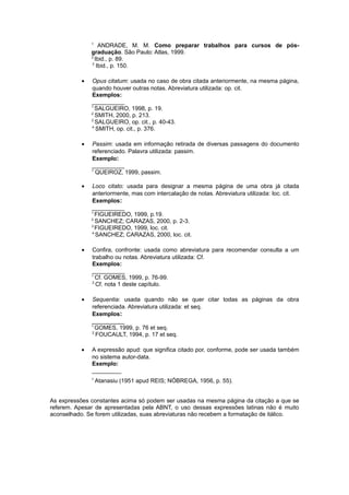 1
ANDRADE, M. M. Como preparar trabalhos para cursos de pós-
graduação. São Paulo: Atlas, 1999.
2
Ibid., p. 89.
3
Ibid., p. 150.
• Opus citatum: usada no caso de obra citada anteriormente, na mesma página,
quando houver outras notas. Abreviatura utilizada: op. cit.
Exemplos:
__________
1
SALGUEIRO, 1998, p. 19.
2
SMITH, 2000, p. 213.
3
SALGUEIRO, op. cit., p. 40-43.
4
SMITH, op. cit., p. 376.
• Passim: usada em informação retirada de diversas passagens do documento
referenciado. Palavra utilizada: passim.
Exemplo:
__________
1
QUEIROZ, 1999, passim.
• Loco citato: usada para designar a mesma página de uma obra já citada
anteriormente, mas com intercalação de notas. Abreviatura utilizada: loc. cit.
Exemplos:
__________
1
FIGUEIREDO, 1999, p.19.
2
SANCHEZ; CARAZAS, 2000, p. 2-3.
3
FIGUEIREDO, 1999, loc. cit.
4
SANCHEZ; CARAZAS, 2000, loc. cit.
• Conﬁra, confronte: usada como abreviatura para recomendar consulta a um
trabalho ou notas. Abreviatura utilizada: Cf.
Exemplos:
__________
1
Cf. GOMES, 1999, p. 76-99.
2
Cf. nota 1 deste capítulo.
• Sequentia: usada quando não se quer citar todas as páginas da obra
referenciada. Abreviatura utilizada: et seq.
Exemplos:
__________
1
GOMES, 1999, p. 76 et seq.
2
FOUCAULT, 1994, p. 17 et seq.
• A expressão apud: que significa citado por, conforme, pode ser usada também
no sistema autor-data.
Exemplo:
_________
1
Atanasiu (1951 apud REIS; NÓBREGA, 1956, p. 55).
As expressões constantes acima só podem ser usadas na mesma página da citação a que se
referem. Apesar de apresentadas pela ABNT, o uso dessas expressões latinas não é muito
aconselhado. Se forem utilizadas, suas abreviaturas não recebem a formatação de itálico.
 