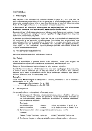 4 REFERÊNCIAS
4.1 INTRODUÇÃO
Este capítulo é um apanhado das principais normas da NBR 6023:2002, que trata da
elaboração das referências bibliográficas. Os elementos da referência são retirados do próprio
documento, principalmente da folha de rosto. Quando isso não for possível, utilizam-se outras
fontes de informação, indicando-se os dados assim obtidos entre colchetes.
O alinhamento das referências é feito apenas na margem esquerda, com espaçamento
entrelinhas simples e, entre as referências, espaçamento simples duplo.
Deve-se distinguir referência de documento no todo e em parte. Pode-se referenciar um livro ou
uma parte dele, como, por exemplo, um capítulo específico. Os artigos de periódicos são partes
de fascículo, de revistas ou de jornais.
A referência é constituída de elementos essenciais, que são indispensáveis para a identiﬁcação
do documento; e de elementos complementares: informações que, acrescentadas aos
essenciais, permitem melhor caracterizar os documentos e, em casos especíﬁcos, podem se
tornar indispensáveis. Os elementos da referência estão vinculados ao suporte documental,
como papel, CD, DVD, internet etc. A pontuação segue padrões internacionais e deve ser
uniforme para todas as referências.
4.2 TRANSCRIÇÃO DOS ELEMENTOS
As normas seguintes se aplicam a todos os documentos.
4.2.1 Autoria
Autoria é normalmente a primeira entrada numa referência, exceto para imagens em
movimento e quando não há autoria deﬁnida. Nesses casos, a entrada é pelo título.
Devem-se distinguir os seguintes tipos de autoria: autor pessoal e entidades.
Quando houver mais de uma referência do mesmo autor (sem a participação de outra autoria),
o nome do autor é substituído por um traço equivalente a seis toques da tecla underline,
seguidos de um ponto. Se houver mais de uma edição referenciada da mesma obra, pode-se,
também, substituir o nome da obra por esse traço.
Exemplos:
LÉVY, Pierre. As tecnologias da inteligência: o futuro do pensamento na era da informática.
Rio de Janeiro: Ed. 34, 1998.
______. Cibercultura. Rio de Janeiro: Ed. 34, 1998.
______. ______. 2. ed. Rio de Janeiro: Ed. 34, 2000.
4.2.1.1 Autor pessoal
Há normas brasileiras e internacionais referentes a nomes.
a) Como regra geral, indica-se a entrada dos nomes de pessoas pelo último sobrenome,
em letras maiúsculas, seguido dos prenomes e outros sobrenomes, abreviados ou
não. Recomenda-se o mesmo padrão para a abreviação de nomes e sobrenomes,
usados na lista de referência.
Exemplos:
Roque de Brito Alves entra por ALVES, Roque de Brito ou ALVES, R. B.
José Antônio da Silva entra por SILVA, José Antônio da ou SILVA, J. A. da
b) Os nomes espanhóis entram pelo penúltimo sobrenome, caso o tenha.
Exemplo:
Pascual Chávez Villanueva entra por CHÁVEZ VILLANUEVA, Pascual
c) Em algumas línguas, os artigos, preposições e contrações precedem o sobrenome.
 
