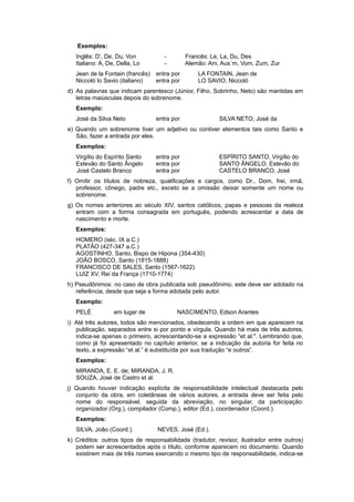 Exemplos:
Inglês: D‘, De, Du, Von - Francês: Le, La, Du, Des
Italiano: A, De, Della, Lo - Alemão: Am, Aus´m, Vom, Zum, Zur
Jean de la Fontain (francês) entra por LA FONTAIN, Jean de
Niccoló lo Savio (italiano) entra por LO SAVIO, Niccoló
d) As palavras que indicam parentesco (Júnior, Filho, Sobrinho, Neto) são mantidas em
letras maiúsculas depois do sobrenome.
Exemplo:
José da Silva Neto entra por SILVA NETO, José da
e) Quando um sobrenome tiver um adjetivo ou contiver elementos tais como Santo e
São, fazer a entrada por eles.
Exemplos:
Virgílio do Espírito Santo entra por ESPÍRITO SANTO, Virgílio do
Estevão do Santo Ângelo entra por SANTO ÂNGELO, Estevão do
José Castelo Branco entra por CASTELO BRANCO, José
f) Omitir os títulos de nobreza, qualiﬁcações e cargos, como Dr., Dom, frei, irmã,
professor, cônego, padre etc., exceto se a omissão deixar somente um nome ou
sobrenome.
g) Os nomes anteriores ao século XIV, santos católicos, papas e pessoas da realeza
entram com a forma consagrada em português, podendo acrescentar a data de
nascimento e morte.
Exemplos:
HOMERO (séc. IX a.C.)
PLATÃO (427-347 a.C.)
AGOSTINHO, Santo, Bispo de Hipona (354-430)
JOÃO BOSCO, Santo (1815-1888)
FRANCISCO DE SALES, Santo (1567-1622)
LUIZ XV, Rei da França (1710-1774)
h) Pseudônimos: no caso de obra publicada sob pseudônimo, este deve ser adotado na
referência, desde que seja a forma adotada pelo autor.
Exemplo:
PELÉ em lugar de NASCIMENTO, Edson Arantes
i) Até três autores, todos são mencionados, obedecendo a ordem em que aparecem na
publicação, separados entre si por ponto e vírgula. Quando há mais de três autores,
indica-se apenas o primeiro, acrescentando-se a expressão “et al.". Lembrando que,
como já foi apresentado no capítulo anterior, se a indicação da autoria for feita no
texto, a expressão “et al.” é substituída por sua tradução “e outros”.
Exemplos:
MIRANDA, E. E. de; MIRANDA, J. R.
SOUZA, José de Castro et al.
j) Quando houver indicação explícita de responsabilidade intelectual destacada pelo
conjunto da obra, em coletâneas de vários autores, a entrada deve ser feita pelo
nome do responsável, seguida da abreviação, no singular, da participação:
organizador (Org.), compilador (Comp.), editor (Ed.), coordenador (Coord.).
Exemplos:
SILVA, João (Coord.). NEVES, José (Ed.).
k) Créditos: outros tipos de responsabilidade (tradutor, revisor, ilustrador entre outros)
podem ser acrescentados após o título, conforme aparecem no documento. Quando
existirem mais de três nomes exercendo o mesmo tipo de responsabilidade, indica-se
 