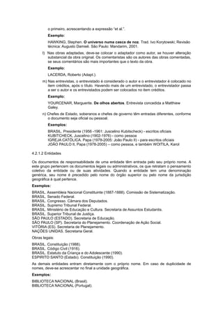 o primeiro, acrescentando a expressão “et al.”.
Exemplo:
HAWKING, Stephen. O universo numa casca de noz. Trad. Ivo Korytowski; Revisão
técnica: Augusto Damieli. São Paulo: Mandarim, 2001.
l) Nas obras adaptadas, deve-se colocar o adaptador como autor, se houver alteração
substancial da obra original. Os comentaristas são os autores das obras comentadas,
se seus comentários são mais importantes que o texto da obra.
Exemplo:
LACERDA, Roberto (Adapt.).
m) Nas entrevistas, o entrevistado é considerado o autor e o entrevistador é colocado no
item créditos, após o título. Havendo mais de um entrevistado, o entrevistador passa
a ser o autor e os entrevistados podem ser colocados no item créditos.
Exemplo:
YOURCENAR, Marguerite. De olhos abertos. Entrevista concedida a Matthiew
Galey.
n) Chefes de Estado, soberanos e chefes de governo têm entradas diferentes, conforme
o documento seja oﬁcial ou pessoal.
Exemplos:
BRASIL. Presidente (1956 -1961: Juscelino Kubitscheck) - escritos oﬁciais
KUBITCHECK, Juscelino (1902-1976) - como pessoa
IGREJA CATÓLICA. Papa (1978-2005: João Paulo II) - para escritos oﬁciais
JOÃO PAULO II, Papa (1978-2005) – como pessoa, e também WOITILA, Karol
4.2.1.2 Entidades
Os documentos de responsabilidade de uma entidade têm entrada pelo seu próprio nome. A
este grupo pertencem os documentos legais ou administrativos, os que retratam o pensamento
coletivo da entidade ou de suas atividades. Quando a entidade tem uma denominação
genérica, seu nome é precedido pelo nome do órgão superior ou pelo nome da jurisdição
geográﬁca à qual pertence.
Exemplos:
BRASIL. Assembleia Nacional Constituinte (1887-1888). Comissão de Sistematização.
BRASIL. Senado Federal.
BRASIL. Congresso. Câmara dos Deputados.
BRASIL. Supremo Tribunal Federal.
BRASIL. Ministério de Educação e Cultura. Secretaria de Assuntos Estudantis.
BRASIL. Superior Tribunal de Justiça.
SÃO PAULO (ESTADO). Secretaria de Educação.
SÃO PAULO (SP). Secretaria do Planejamento. Coordenação de Ação Social.
VITÓRIA (ES). Secretaria de Planejamento.
NAÇÕES UNIDAS. Secretaria Geral.
Obras legais:
BRASIL. Constituição (1988).
BRASIL. Código Civil (1916).
BRASIL. Estatuto da Criança e do Adolescente (1990).
ESPIRITO SANTO (Estado). Constituição (1990).
As demais entidades entram diretamente com o próprio nome. Em caso de duplicidade de
nomes, deve-se acrescentar no ﬁnal a unidade geográﬁca.
Exemplos:
BIBLIOTECA NACIONAL (Brasil).
BIBLIOTECA NACIONAL (Portugal).
 