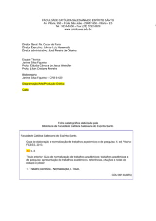 FACULDADE CATÓLICA SALESIANA DO ESPÍRITO SANTO
Av. Vitória, 950 – Forte São João - 29017-950 - Vitória - ES
Tel.: 3331-8500 – Fax: (27) 3222-3829
www.catolica-es.edu.br
Diretor Geral: Pe. Oscar de Faria
Diretor Executivo: Jolmar Luiz Hawerroth
Diretor administrativo: José Pereira de Oliveira
Equipe Técnica
Janine Silva Figueira
Profa. Cláudia Câmara de Jesus Weindler
Profa. Lílian Cristiane Moreira
Bibliotecária
Janine Silva Figueira – CRB 6-429
Diagramação/Arte/Produção Gráﬁca
Capa
Ficha catalográﬁca elaborada pela
Biblioteca da Faculdade Católica Salesiana do Espírito Santo
Faculdade Católica Salesiana do Espírito Santo.
Guia de elaboração e normalização de trabalhos acadêmicos e de pesquisa. 4. ed. Vitória:
FCSES, 2013.
XX p. il.
Título anterior: Guia de normalização de trabalhos acadêmicos: trabalhos acadêmicos e
de pesquisa: apresentação de trabalhos acadêmicos, referências, citações e notas de
rodapé e pôster
1. Trabalho cientíﬁco - Normalização. I. Título.
CDU 001.8 (035)
5
 