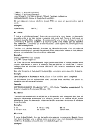 COLÉGIO DOM BOSCO (Brasília).
COLÉGIO DOM BOSCO (Manaus).
UNIVERSIDADE FEDERAL DE MINAS GERAIS. Faculdade de Medicina.
IGREJA CATÓLICA. Código de Direito Canônico (1983).
Só usar siglas com mais de três letras (exceto FAO) nos casos em que somente a sigla é
usada.
Exemplos:
PETROBRAS UNESCO IBGE
4.2.2 Título
O título e o subtítulo (se houver) devem ser reproduzidos tal como ﬁguram no documento,
separados entre si por dois pontos e seguidos pelo ponto final. Apenas o título deve ser
destacado (negrito, itálico ou grifado – é preciso escolher uma forma de destaque e manter a
uniformidade). A Católica estabelece o recurso negrito como padrão para os trabalhos
nela elaborados. Lembrando que a letra maiúscula é usada apenas na primeira palavra do
título e em nomes próprios.
Quando a obra não tiver indicação de autoria (ou não entrar por autor, como nos títulos de
imagens em movimento), a entrada da referência é feita pela primeira palavra do título, além do
artigo ou monossílabo (se houver), em letras maiúsculas.
Exemplos:
ENCICLOPÉDIA Universal Ilustrada
O OLHAR e o ﬁcar no paraíso
Em títulos e subtítulos demasiadamente longos, podem-se suprimir as últimas palavras, desde
que não seja alterado o sentido. A supressão deve ser indicada por reticências. O título do
periódico pode ser abreviado conforme NBR 6032:1989, havendo necessidade, deve ser
consultada.
Se o autor ﬁzer parte do título, suprimi-lo, deixando-o somente no campo especíﬁco de autoria.
Exemplo:
Obras completas de Machado de Assis, colocar no título somente Obras completas.
Em documentos que não apresentarem título, coloca-se, entre colchetes, uma palavra ou
expressão que caracterize seu conteúdo.
Exemplo:
SIMPÓSIO BRASILEIRO DE AQUICULTURA,1., 1978, Recife. [Trabalhos apresentados]. Rio
de Janeiro: Academia Brasileira de Ciências, 1980.
4.2.3 Edição
Quando houver uma indicação de edição, que só é colocada a partir da segunda, esta deve ser
transcrita utilizando-se abreviaturas dos numerais ordinais e da palavra edição, ambas
adotadas na língua do documento. Indicam-se também emendas e acréscimos à edição de
forma abreviada.
Exemplos:
2. ed. 4. ed. rev. e amp. 5th ed.
3. ed. rev. e atual. ed. fac-sim. Version 1.0A.
4.2.4 Local
O nome do local (cidade) deve ser transcrito como aparece no documento. Quando houver
mais de um local para uma só editora, indica-se o primeiro ou o mais destacado. No caso de
homônimos de cidades, acrescenta-se o nome do Estado, país etc.
Exemplos:
 