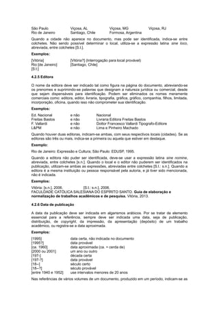São Paulo Viçosa, AL Viçosa, MG Viçosa, RJ
Rio de Janeiro Santiago, Chile Formosa, Argentina
Quando a cidade não aparece no documento, mas pode ser identiﬁcada, indica-se entre
colchetes. Não sendo possível determinar o local, utiliza-se a expressão latina sine loco,
abreviada, entre colchetes [S.l.].
Exemplos:
[Vitória] [Vitória?] (Interrogação para local provável)
Rio [de Janeiro] [Santiago, Chile]
[S.l.]
4.2.5 Editora
O nome da editora deve ser indicado tal como ﬁgura na página do documento, abreviando-se
os prenomes e suprimindo-se palavras que designam a natureza jurídica ou comercial, desde
que sejam dispensáveis para identiﬁcação. Podem ser eliminados os nomes meramente
comerciais como: editora, editor, livraria, tipograﬁa, gráﬁca, gráﬁco, companhia, ﬁlhos, limitada,
incorporação, oﬁcina, quando isso não comprometer sua identiﬁcação.
Exemplos:
Ed. Nacional e não Nacional
Freitas Bastos e não Livraria Editora Freitas Bastos
F. Vallardi e não Dottor Francesco Vallardi Tipografo-Editore
L&PM e não Lima e Pinheiro Machado
Quando houver duas editoras, indicam-se ambas, com seus respectivos locais (cidades). Se as
editoras são três ou mais, indica-se a primeira ou aquela que estiver em destaque.
Exemplo:
Rio de Janeiro: Expressão e Cultura; São Paulo: EDUSP, 1995.
Quando a editora não puder ser identiﬁcada, deve-se usar a expressão latina sine nomine,
abreviada, entre colchetes [s.n.]. Quando o local e o editor não puderem ser identiﬁcados na
publicação, utilizam-se ambas as expressões, abreviadas entre colchetes [S.l.: s.n.]. Quando a
editora é a mesma instituição ou pessoa responsável pela autoria, e já tiver sido mencionada,
não é indicada.
Exemplos:
Vitória: [s.n.], 2006. [S.l.: s.n.], 2006.
FACULDADE CATÓLICA SALESIANA DO ESPÍRITO SANTO. Guia de elaboração e
normalização de trabalhos acadêmicos e de pesquisa. Vitória, 2013.
4.2.6 Data de publicação
A data da publicação deve ser indicada em algarismos arábicos. Por se tratar de elemento
essencial para a referência, sempre deve ser indicada uma data, seja de publicação,
distribuição, de copyright, da impressão, da apresentação (depósito) de um trabalho
acadêmico, ou registra-se a data aproximada.
Exemplos:
[1995] data certa, não indicada no documento
[1995?] data provável
[ca. 1960] data aproximada (ca. = cerda de)
[2000 ou 2001] um ano ou outro
[197-] década certa
[197-?] data provável
[18--] século certo
[18--?] século provável
[entre 1940 e 1952] use intervalos menores de 20 anos
Nas referências de vários volumes de um documento, produzido em um período, indicam-se as
 