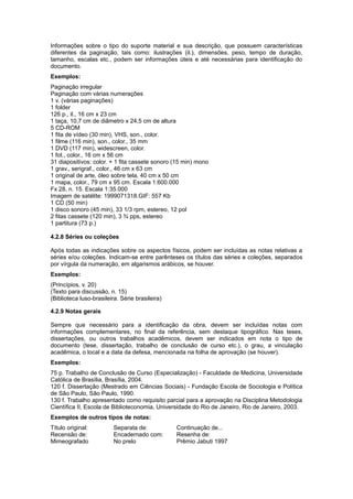 Informações sobre o tipo do suporte material e sua descrição, que possuem características
diferentes da paginação, tais como: ilustrações (il.), dimensões, peso, tempo de duração,
tamanho, escalas etc., podem ser informações úteis e até necessárias para identiﬁcação do
documento.
Exemplos:
Paginação irregular
Paginação com várias numerações
1 v. (várias paginações)
1 folder
126 p., il., 16 cm x 23 cm
1 taça, 10,7 cm de diâmetro x 24,5 cm de altura
5 CD-ROM
1 ﬁta de vídeo (30 min), VHS, son., color.
1 ﬁlme (116 min), son., color., 35 mm
1 DVD (117 min), widescreen, color.
1 fot., color., 16 cm x 56 cm
31 diapositivos: color. + 1 ﬁta cassete sonoro (15 min) mono
1 grav., serigraf., color., 46 cm x 63 cm
1 original de arte, óleo sobre tela, 40 cm x 50 cm
1 mapa, color., 79 cm x 95 cm. Escala 1:600.000
Fx 28, n. 15. Escala 1:35.000
Imagem de satélite: 1999071318.GIF: 557 Kb
1 CD (50 min)
1 disco sonoro (45 min), 33 1/3 rpm, estereo, 12 pol
2 ﬁtas cassete (120 min), 3 ¾ pps, estereo
1 partitura (73 p.)
4.2.8 Séries ou coleções
Após todas as indicações sobre os aspectos físicos, podem ser incluídas as notas relativas a
séries e/ou coleções. Indicam-se entre parênteses os títulos das séries e coleções, separados
por vírgula da numeração, em algarismos arábicos, se houver.
Exemplos:
(Princípios, v. 20)
(Texto para discussão, n. 15)
(Biblioteca luso-brasileira. Série brasileira)
4.2.9 Notas gerais
Sempre que necessário para a identiﬁcação da obra, devem ser incluídas notas com
informações complementares, no ﬁnal da referência, sem destaque tipográﬁco. Nas teses,
dissertações, ou outros trabalhos acadêmicos, devem ser indicados em nota o tipo de
documento (tese, dissertação, trabalho de conclusão de curso etc.), o grau, a vinculação
acadêmica, o local e a data da defesa, mencionada na folha de aprovação (se houver).
Exemplos:
75 p. Trabalho de Conclusão de Curso (Especialização) - Faculdade de Medicina, Universidade
Católica de Brasília, Brasília, 2004.
120 f. Dissertação (Mestrado em Ciências Sociais) - Fundação Escola de Sociologia e Política
de São Paulo, São Paulo, 1990.
130 f. Trabalho apresentado como requisito parcial para a aprovação na Disciplina Metodologia
Cientíﬁca II, Escola de Biblioteconomia, Universidade do Rio de Janeiro, Rio de Janeiro, 2003.
Exemplos de outros tipos de notas:
Título original: Separata de: Continuação de...
Recensão de: Encadernado com: Resenha de:
Mimeografado No prelo Prêmio Jabuti 1997
 
