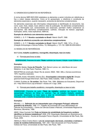 4.3 ORDEM DOS ELEMENTOS NA REFERÊNCIA
A norma técnica NBR 6023:2002 estabelece os elementos a serem incluídos em referências e
fixa a ordem desses elementos. Como já foi apresentado, a referência é constituída de
elementos essenciais e, quando necessário, acrescida de elementos complementares.
Os elementos essenciais são informações indispensáveis à identificação do documento, tais
como: autor, título, edição, local, editora e data de publicação. Os elementos complementares
são as informações que, acrescentadas aos essenciais, permitem melhor caracterizar os
documentos. São elementos complementares: subtítulo, indicação de tradutor, paginação,
ilustrações, séries, notas explicativas, ISBN etc.
Exemplo de referência com elementos essenciais:
GOMES, L. G. F. F. Novela e sociedade no Brasil. Niterói: EduFF, 1998.
Exemplo de referência acrescida com elementos complementares:
GOMES, L. G. F. F. Novela e sociedade no Brasil. Niterói: EduFF, 1998. 137 p., 21 cm.
(Coleção Antropologia e Ciência Política, 15). Bibliografia: p. 131-132. ISBN 85-228-0268-8.
4.4 MODELOS DE REFERÊNCIAS
4.4.1 Livro, trabalho acadêmico, monografia, dissertação, tese (no todo)
a) Fórmula para livros no todo:
SOBRENOME, Prenome do autor. Título: subtítulo (se houver). Edição. Local: Editora, ano.
Exemplos:
MONDIN, Batista. Curso de Filosofia. Trad. Benoni Lemos; ver. João Bosco de Lavor
Medeiros. 4. ed. São Paulo: Paulinas, 1986. 3 v.
INDÚSTRIA de construção: Brasil. Rio de Janeiro: IBGE, 1982. 388 p. (Censos econômicos
1975. Inquéritos especiais).
KOOGAN, André; HOUAISS, Antonio (Ed.). Enciclopédia e dicionário digital 98. Direção
geral de André Koogan Brei-kmam. São Paulo: Delta: Estadão, 1998. 5 CD-ROM.
CUNHA, Euclides da. Os sertões. São Paulo: Três, 1984. (Biblioteca do Estudante). Disponível
em: <http://bibvirt.futuro.usp.br/textos/>. Acesso em: 6 ago. 2006.
b) Fórmula para trabalho acadêmico, monografia, dissertação ou tese no todo:
SOBRENOME, Prenome do autor. Título do trabalho: subtítulo (se houver). Ano de
apresentação. Número de folhas ou volumes. Tipo de trabalho (trabalho acadêmico,
monograﬁa, dissertação ou tese) (grau e área de concentração) - Unidade de ensino,
Instituição onde o trabalho foi apresentado, local e ano.
Exemplos:
BRUXEL, J. L. Definição de um interpretador para a linguagem Portugol, utilizando
gramática de atributos. 1996. 77 f. Trabalho de Conclusão de Curso (Bacharelado em
Ciências da Computação) – Centro de Ciências Exatas e Naturais, Universidade Regional de
Blumenau, Blumenau, 1996.
ABAD, César Cavinato Cal. Pode os limiares da variabilidade da frequência cardíaca
identificar os limiares metabólicos? 2006. 270f. Dissertação (Mestrado em Biodinâmica do
Movimento Humano) – Escola de Educação Física e Esporte, Universidade de São Paulo, São
Paulo, 2006.
ABDALLA, Maria Cristina Batoni. Leis de conservação não-locais, anomalias e matrizes-s
exatas de modelos bidimensionais. 1981. 330 f. Tese (Doutorado em Física Nuclear) –
Instituto de Física, Universidade de São Paulo, São Paulo, 1981.
 