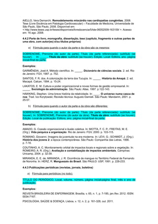 AIELLO, Vera Demarchi. Remodelamento miocárdio nas cardiopatias congênitas. 2008.
Tese (Livre Docência em Patologia Cardiovascular) – Faculdade de Medicina, Universidade de
São Paulo, São Paulo, 2008. Disponível em:
< http://www.teses.usp.br/teses/disponiveis/livredocencia/5/tde-06052009-163159/ >. Acesso
em: 16 ago. 2008.
4.4.2 Parte de livro, monografia, dissertação, tese (capítulo, fragmento e outras partes de
uma obra, com autor(es) e/ou títulos próprios)
a) Fórmula para quando o autor da parte e da obra são os mesmos:
SOBRENOME, Prenome (do autor da parte). Título (da parte referenciada): subtítulo (se
houver). In: _____. Título da obra: subtítulo (se houver). Edição. Local: Editora, ano. página
inicial-ﬁnal da parte.
Exemplos:
GARMÊNDIA, José A. Método cientíﬁco. In: _____. Dicionário de ciências sociais. 2. ed. Rio
de Janeiro: FGV, 1987. p. 752.
SANTOS, F. R. dos. A colonização da terra dos Tucujús. In: _____. História do Amapá. 2. ed.
Macapá. Calcan, 1994. p. 15-24.
LAKATOS, E. M. Cultura e poder organizacional e novas formas de gestão empresarial. In:
_____. Sociologia da administração. São Paulo: Atlas, 1997. p.122-143.
HAWKING, Stephen. Uma breve história da relatividade. In: ____. O universo numa casca de
noz. Trad. Ivo Korytowski; Revisão técnica: Augusto Damieli. São Paulo: Mandarim, 2001. p.
25-57.
b) Fórmula para quando o autor da parte e da obra são diferentes:
SOBRENOME, Prenome (do autor da parte). Título (da parte referenciada): subtítulo (se
houver). In: SOBRENOME, Prenome (do autor da obra). Título da obra: subtítulo (se houver).
Edição. Local de publicação: Editora, ano. página inicial-ﬁnal da parte.
Exemplos:
AMADO, G. Coesão organizacional e ilusão coletiva. In: MOTTA, F. C. P.; FREITAS, M. E.
(Org.). Vida psíquica e organização. Rio de Janeiro: FGV, 2000. p. 103-115.
ROMANO, Giovanni. Imagens da juventude na era moderna. In: LEVI, G.; SCHMIDT, J. (Org.).
História dos jovens 2: a época contemporânea. São Paulo: Companhia das Letras, 1996.
p. 7-16.
COUTINHO, A. C. Monitoramento orbital de impactos locais e regionais sobre a vegetação. In:
ROMEIRO, A. R. (Org.). Avaliação e contabilização de impactos ambientais. Campinas:
Unicamp, 2004. p. 32-39.
MIRANDA, E. E. de; MIRANDA, J. R. Ocorrência de mangue no Território Federal de Fernando
de Noronha. In: HERZ, R. Manguezais do Brasil. São PAULO: USP, 1991. p. 228-233.
4.4.3 Publicações periódicas (revistas, jornais, boletins)
a) Fórmula para periódicos (no todo):
TÍTULO DO PERIÓDICO, Local, volume, número, página inicial-página final, mês e ano de
publicação.
Exemplos:
REVISTA BRASILEIRA DE ENFERMAGEM, Brasília, v. 65, n. 1, p. 7-185, jan./fev. 2012. ISSN:
0034-7167.
PSICOLOGIA, SAÚDE & DOENÇA, Lisboa, v. 12, n. 2, p. 161-328, out. 2011.
 