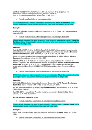 JORNAL DE PEDIATRIA, Porto Alegre, v. 88, n. 3, maio/jun. 2012. Disponível em:
<http://www.scielo.br/scielo.php?script=sci_issuetoc&pid=0021-
755720120003&lng=pt&nrm=iso>. Acesso em: 17 ago. 2012.
b) Fórmula para fascículos ou números especiais
TÍTULO da parte com a primeira palavra toda em maiúsculas. Título do periódico, local,
número do ano e/ou volume, número do fascículo, data. Nota indicativa do tipo da parte.
Exemplo:
ESPÍRITO Santo em Exame. Exame. São Paulo, ano 31, n. 25, 3 dez. 1997. Parte integrante
da edição 650.
c) Fórmula para artigos de publicações periódicas com indicação de autoria:
SOBRENOME, Prenome (do autor do artigo). Título do artigo: subtítulo (se houver). Título do
Periódico, Local de publicação, número do volume e/ou ano, número do fascículo, página
inicial-ﬁnal do artigo, data.
Exemplos:
MARQUES JÚNIOR, Antônio O.; SILVA, Tania M. F.; BATISTA, Rosemaire A. Hemograma de
cabras leiteiras nos períodos pré e pós-parto mantidas em confinamento. Arquivo Brasileiro
de Medicina Veterinária, Belo Horizonte, v. 42, n. 3, p. 187-195, jun. 1990.
NUNES, C. História da educação brasileira: novas abordagens de velhos objetos. Teoria &
Educação, Porto Alegre, n. 6, p. 151-182, 1992.
DESCHAMPS, C. et al. Produção de biomassa, teor e composição do óleo essencial de
Mentha x piperita L. em resposta a fontes e doses de nitrogênio. Revista Brasileira de Plantas
Medicinais, Botucatu, v. 14, n. 1, 2012 . Disponível em <http://www.scielo.br/scielo.php?
script=sci_arttext&pid=S1516-05722012000100003&lng=pt&nrm=iso>. Acesso em: 22 ago.
2012.
d) Fórmula para artigos de publicações periódicas sem indicação de autoria:
TÍTULO do artigo, com a primeira palavra toda em maiúsculas. Título do periódico, local de
publicação, volume e/ou número do fascículo, página inicial-ﬁnal do artigo, data.
Exemplos:
METODOLOGIA do Índice Nacional de Preços ao Consumidor - INPC. Revista Brasileira de
Estatística, Rio de Janeiro, v. 41, n. 162, p. 323-330, abr./jun. 2009.
AS 500 melhores empresas do Brasil. Conjuntura econômica, Rio de Janeiro, v. 38, n. 9, set.
1984. Edição Especial.
MÃO-DE-OBRA e previdência. Pesquisa nacional por amostra de domicílios, Rio de
Janeiro, v. 7, 1983. Suplemento.
4.4.4 Artigo e/ou matéria de jornal
a) Fórmula para artigo e/ou matéria de jornal com indicação de autoria:
SOBRENOME, Prenome (do autor do artigo/matéria). Título do artigo. Título do Jornal, Local
de publicação, página inicial-final do artigo, data (dia, mês, ano).
Exemplos:
BRIDI, Rita. Grande Vitória já soma um milhão de subnutridos. A Gazeta, Vitória, p.5, 20 fev.
1994.
b) Fórmula para artigo e/ou matéria de jornal sem indicação de autoria:
 