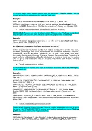 TÍTULO do artigo, com a primeira palavra toda em maiúsculas. Título do Jornal, Local de
publicação, página inicial-final do artigo, data (dia, mês, ano).
Exemplos:
BIBLIOTECA climatiza seu acervo. O Globo, Rio de Janeiro, p.11, 4 mar. 1985.
VARGAS Llosa: literatura preenche vazio entre sonho e realidade. Jornal do Brasil, Rio de
janeiro, 5 jul. 2006. Disponível em: <http://jbonline.terra.com.br/>. Acesso em: 6 de ago. 2006.
c) Fórmula para artigos/matérias em cadernos ou similares de jornais:
SOBRENOME, Prenome (do autor do artigo/matéria). Título do artigo. Título do Jornal, Local
de publicação, data (dia, mês, ano). Título do suplemento, página inicial-final do artigo
Exemplo:
COUTINHO, Wilson. O paço da cidade retorna ao seu brilho barroco. Jornal do Brasil, Rio de
Janeiro, 6 mar. 1985. Caderno B, p. 6.
4.4.5 Eventos (congressos, simpósios, seminários, encontros)
Inclui o conjunto dos documentos reunidos num produto ﬁnal do próprio evento: atas, anais,
resultados, proceedings, entre outras denominações, dos congressos, seminários, simpósios,
conferências, reuniões, encontros, exposições etc. O título, como Anais, Atos, Atas,
Conclusões, Regulamento, Resumos, Programa, Relatório, Recomendações e Proceedings é
usado conforme está escrito na publicação, substituindo-se o nome do evento por três pontos,
uma vez que já será usado como autor. Se o evento possuir tema, além do título, colocá-lo
como subtítulo.
a) Fórmula para evento como um todo:
TÍTULO DO EVENTO, número, ano, local de realização do evento. Título da publicação...
Local: Editora, ano.
Exemplos:
ENCONTRO NACIONAL DE ENGENHARIA DA PRODUÇÃO, 7., 1987, Niterói. Anais... Niterói:
UFF, 1987..
WORKSHOP DE DISSERTAÇÕES EM ANDAMENTO, 1., 1995, São Paulo. Anais... São
Paulo: ICRS, USP, 1995. 39 p.
CONFERÊNCIA NACIONAL DA ORDEM DOS ADVOGADOS DO BRASIL, 11., 1986, Belém.
Anais... [S. l.]: OAB, [1986?]. 924p.
CONGRESSO BRASILEIRO DE ENGENHARIA MECÂNICA, 12., 1993, Brasília. Anais...
Brasília: ABCM, 1993. 3 v. Disponível em: <http://www.cobem.com.br>. Acesso em: 21 jan.
2004.
CONGRESSO DE INICIAÇÃO CIENTÍFICA DA UFPe, 4., 1996, Recife. Anais eletrônicos...
Recife: UFPe, 1996. Disponível em: <http://www.propesq.ufpe.br/anais/anais.htm>. Acesso em:
21 jan. 1997.
b) Fórmula para trabalho apresentado em evento:
SOBRENOME, Prenome do autor do artigo. Título do trabalho apresentado: subtítulo do artigo
(se houver). In: TÍTULO DO EVENTO, número, ano, local de realização do evento. Título da
publicação. Local: Editora, ano. Página inicial-final.
Exemplos:
FERNANDES, Flávio Cezar F.; LIMA, Marcelo A. Avaliação da produção docente: discussão e
proposta. In: ENCONTRO NACIONAL DE ENGENHARIA DA PRODUÇÃO, 7., 1987. Niterói.
 