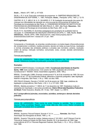 Anais ... Niterói: UFF, 1987. p. 417-429.
SILVA, J. R. V. et al. Execução controlada de programas. In: SIMPÓSIO BRASILEIRO DE
ENGENHARIA DE SOFTWARE, 1., 1987, Petrópolis. Anais... Petrópolis: UFRJ, 1987. p. 12-19.
CASTRO, R. E. F.; MELO, M. H. S.; SILVARES, E. F. M. Avaliação da percepção dos pares de
crianças com dificuldades de interação em uma sucursal da clínica-escola do Instituto de
Psicologia da Universidade de São Paulo. In: CONGRESSO INTERNO DO INSTITUTO DE
PSICOLOGIA DA UNIVERSIDADE DE SÃO PAULO, 5., 2001, São Paulo. Resumos... São
Paulo: Instituto de Psicologia da Universidade de São Paulo, 2001. p. 49.
SILVA, R. N.; OLIVEIRA, R. Os limites pedagógicos do paradigma da qualidade total na
educação. In: CONGRESSO DE INICIAÇÃO CIENTÍFICA DA UFPe, 4., 1996, Recife. Anais
eletrônicos... Recife: UFPe, 1996. Disponível em: <http://www.propesq.ufpe.br/
anais/anais/educ/ce04.htm>. Acesso em: 21 jan. 1997.
4.4.6 Legislação
Compreende a Constituição, as emendas constitucionais e os textos legais infraconstitucionais
(lei complementar e ordinária, medida provisória, decreto em todas as suas formas, resolução)
e normas emanadas das entidades públicas e privadas (ato normativo, portaria, resolução,
ordem de serviço, instrução normativa, comunicado, aviso, circular, decisão administrativa,
entre outras).
Fórmula para legislação:
LOCAL DE JURISDIÇÃO. Título, número e data do ato legislativo (dia, mês e ano). Ementa (se
houver). Referência completa da publicação consultada (livro ou periódico).
Exemplos:
ESPÍRITO SANTO (Estado). Constituição (1989). Constituição [do] Estado do Espírito
Santo, 1989: texto constitucionais, 5 de outubro de 1989, atualizado até a Emenda
Constitucional n° 48/2004. Vitória: Assembleia Legislativa, 2006. 188 p.
BRASIL. Constituição (1988). Emenda constitucional nº 9, de 9 de novembro de 1995. Dá nova
redação ao art. 177 da Constituição Federal, alterando e inserindo parágrafos. Lex: legislação
federal e marginália, São Paulo, v. 59, p. 1966, out./dez.1995.
SÃO PAULO (Estado). Decreto nº 42.822, de 20 de janeiro de 1998. Lex: coletânea de
legislação e jurisprudência, São Paulo, v. 62, n. 3, p. 217-220, 1998.
BRASIL. Medida provisória n° 1.569-9, de 11 de dezembro de 1997. Estabelece multa em
operações de importação, e dá outras providências. Diário Oficial [da] República Federativa
do Brasil, Poder Executivo, Brasília, DF, 14 dez. 1997. Seção 1, p. 29514.
4.4.7 Jurisprudência (súmulas, enunciados, acórdãos, sentenças e demais decisões
judiciais)
Fórmula para jurisprudência:
LOCAL DE JURISDIÇÃO. Título (nome da corte). Ementa ou acórdão. Tipo e número do
recurso. Partes envolvidas. Relator: nome. Local, data (dia, mês e ano). Dados completos da
publicação consultada (livro ou periódico).
Exemplos:
BRASIL. Supremo Tribunal Federal. Súmula nº 14. In: ______. Súmulas. São Paulo:
Associação dos Advogados do Brasil, 1994. p. 16.
BRASIL. Superior Tribunal de Justiça. Habeas-corpus nº 181.636-1, da 6ª Câmara Cível do
Tribunal de Justiça do Estado de São Paulo, Brasília, DF, 6 de dezembro de 1994. Lex:
jurisprudência do STJ e Tribunais Regionais Federais, São Paulo, v. 10, n. 103, p. 236-240,
mar. 1998.
 