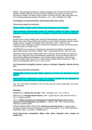 BRASIL. Tribunal Regional Federal (5. Região). Apelação cível nº 42.441-PE (94.05.01629-6).
Apelante: Edilemos Mamede dos Santos e outros. Apelada: Escola Técnica Federal de
Pernambuco. Relator: Juiz Nereu Santos. Recife, 4 de março de 1997. Lex: jurisprudência do
STJ e Tribunais Regionais Federais, São Paulo, v. 10, n. 103, p. 558-562, mar. 1998.
4.4.8 Imagem em movimento (ﬁlme, videocassete, DVD, entre outros)
Fórmula para imagem em movimento:
TÍTULO do filme. Créditos. Local: Produtora, data. Quantidade e tipo de suporte.
Outros elementos complementares podem ser indicados: duração em minuto, sistema de
reprodução, indicação de som (legenda ou dublagem), indicação de cor, largura em milímetros.
Exemplos:
BLADE Runner. Direção: Ridley Scott. Produção: Michael Deeley. Intérpretes: Harrison Ford;
Rutger Hauer; Sean Young; Edward James Olmos e outros. Roteiro: Hampton Fancher e David
Peoples. Música: Vangelis. Los Angeles: Warner Brothers, c1991. 1 DVD (117 min),
widescreen, color. Produzido por Warner Video Home. Baseado na novela “Do androids dream
of electric sheep?” de Philip K. Dick.
OS PERIGOS do uso de tóxicos. Produção de Jorge Ramos de Andrade. Coordenação de
Maria Izabel Azevedo. São Paulo: CERAVI, 1983. 1 videocassete (30 min), VHS, son., color.
CENTRAL do Brasil. Direção: Walter Salles Júnior. Produção: Martire de Clermont-Tonnerre e
Arthur Cohn. Intérpretes: Fernanda Montenegro; Marilia Pera; Vinicius de Oliveira; Sônia Lira;
Othon Bastos; Matheus Nachtergaele e outros. Roteiro: Marcos Bernstein, João Emanuel
Carneiro e Walter Salles Júnior. [S.l.]: Le Studio Canal; Rioﬁlme; MACT Productions, 1998. 1
bobina cinematográﬁca (106 min), son., color., 35 mm.
4.4.9 Documento iconográfico (pintura, gravura, ilustração, fotograﬁa, desenho técnico
etc.)
Fórmula para documento iconográﬁco:
SOBRENOME, Prenome do autor. Título: subtítulo (se houver). Ano. Quantidade e tipo de
suporte.
Outros elementos complementares podem ser indicados: indicação de cor, dimensões em
centímetros e outras informações consideradas importantes.
Obs.: Se o documento iconográfico não tiver título deve ser usada a expressão “sem título”,
entre colchetes.
Exemplos:
KOBAYASHI, K. Doença dos xavantes. 1980. 1 fotografia, color., 16 cm x 56 cm.
MATTOS, M. D. Paisagem-Quatro Barras. 1987. 1 original de arte, óleo sobre tela, 40 cm x
50 cm. Coleção particular.
LEVI, R. Edifício Columbus de propriedade de Lamberto Ramengoni à Rua da paz,
esquina da Avenida Brigadeiro Luiz Antônio: n. 1930-33. 1997. 108 f. Plantas diversas.
Originais em papel vegetal.
DATUM CONSULTORIA E PROJETOS. Hotel Porto do Sol São Paulo: ar condicionado e
ventilação mecânica: fluxograma hidráulico, central de água gelada. 15 jul. 1996. Projeto final.
Desenhista: Pedro. N. da obra: 1744/96/Folha 10.
4.4.10 Documentos cartográficos (Mapa, atlas, globo, fotografia aérea, imagem de
satélite etc.)
 