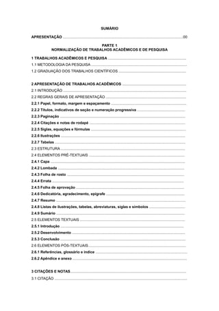 SUMÁRIO
APRESENTAÇÃO ......................................................................................................................00
PARTE 1
NORMALIZAÇÃO DE TRABALHOS ACADÊMICOS E DE PESQUISA
1 TRABALHOS ACADÊMICOS E PESQUISA .............................................................................
1.1 METODOLOGIA DA PESQUISA ..............................................................................................
1.2 GRADUAÇÃO DOS TRABALHOS CIENTÍFICOS ..................................................................
2 APRESENTAÇÃO DE TRABALHOS ACADÊMICOS ...............................................................
2.1 INTRODUÇÃO .........................................................................................................................
2.2 REGRAS GERAIS DE APRESENTAÇÃO ...............................................................................
2.2.1 Papel, formato, margem e espaçamento ..........................................................................
2.2.2 Títulos, indicativos de seção e numeração progressiva ...............................................
2.2.3 Paginação ...........................................................................................................................
2.2.4 Citações e notas de rodapé ..............................................................................................
2.2.5 Siglas, equações e fórmulas .............................................................................................
2.2.6 Ilustrações ..........................................................................................................................
2.2.7 Tabelas ................................................................................................................................
2.3 ESTRUTURA ..........................................................................................................................
2.4 ELEMENTOS PRÉ-TEXTUAIS ..............................................................................................
2.4.1 Capa ....................................................................................................................................
2.4.2 Lombada ............................................................................................................................
2.4.3 Folha de rosto ...................................................................................................................
2.4.4 Errata .................................................................................................................................
2.4.5 Folha de aprovação ..........................................................................................................
2.4.6 Dedicatória, agradecimento, epígrafe .............................................................................
2.4.7 Resumo ...............................................................................................................................
2.4.8 Listas de ilustrações, tabelas, abreviaturas, siglas e símbolos ...................................
2.4.9 Sumário ..............................................................................................................................
2.5 ELEMENTOS TEXTUAIS .......................................................................................................
2.5.1 Introdução .........................................................................................................................
2.5.2 Desenvolvimento ...............................................................................................................
2.5.3 Conclusão ...........................................................................................................................
2.6 ELEMENTOS PÓS-TEXTUAIS................................................................................................
2.6.1 Referências, glossário e índice ..........................................................................................
2.6.2 Apêndice e anexo ................................................................................................................
3 CITAÇÕES E NOTAS..................................................................................................................
3.1 CITAÇÃO ..................................................................................................................................
 