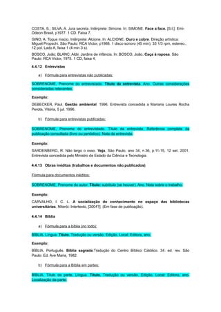 COSTA, S.; SILVA, A. Jura secreta. Intérprete: Simone. In: SIMONE. Face a face. [S.l.]: Emi-
Odeon Brasil, p1977. 1 CD. Faixa 7.
GINO, A. Toque macio. Intérprete: Alcione. In: ALCIONE. Ouro e cobre. Direção artística:
Miguel Propschi. São Paulo: RCA Victor, p1988. 1 disco sonoro (45 min), 33 1/3 rpm, estereo.,
12 pol. Lado A, faixa 1 (4 min 3 s).
BOSCO, João; BLANC, Aldir. Jardins de infância. In: BOSCO, João. Caça à raposa. São
Paulo: RCA Victor, 1975. 1 CD, faixa 4.
4.4.12 Entrevistas
a) Fórmula para entrevistas não publicadas:
SOBRENOME, Prenome do entrevistado. Título da entrevista. Ano. Outras considerações
consideradas relevantes.
Exemplo:
DEBECKER, Paul. Gestão ambiental. 1996. Entrevista concedida a Mariana Loures Rocha
Perota, Vitória, 5 jul. 1996.
b) Fórmula para entrevistas publicadas:
SOBRENOME, Prenome do entrevistado. Título da entrevista. Referência completa da
publicação consultada (livro ou periódico). Nota da entrevista.
Exemplo:
SARDENBERG, R. Não largo o osso. Veja, São Paulo, ano 34, n.36, p.11-15, 12 set. 2001.
Entrevista concedida pelo Ministro de Estado da Ciência e Tecnologia.
4.4.13 Obras inéditas (trabalhos e documentos não publicados)
Fórmula para documentos inéditos:
SOBRENOME, Prenome do autor. Título: subtítulo (se houver). Ano. Nota sobre o trabalho.
Exemplo:
CARVALHO, I. C. L. A socialização do conhecimento no espaço das bibliotecas
universitárias. Niterói: Intertexto, [2004?]. (Em fase de publicação).
4.4.14 Bíblia
a) Fórmula para a bíblia (no todo):
BÍBLIA. Língua. Título. Tradução ou versão. Edição. Local: Editora, ano.
Exemplo:
BÍBLIA. Português. Bíblia sagrada.Tradução do Centro Bíblico Católico. 34. ed. rev. São
Paulo: Ed. Ave Maria, 1982.
b) Fórmula para a Bíblia em partes:
BÍBLIA. Título da parte. Língua. Título. Tradução ou versão. Edição. Local: Editora, ano.
Localização da parte.
 