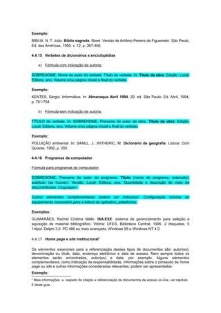 Exemplo:
BÍBLIA. N. T. João. Bíblia sagrada. Reed. Versão de Antônio Pereira de Figueiredo. São Paulo:
Ed. das Américas, 1950. v. 12, p. 367-466.
4.4.15 Verbetes de dicionários e enciclopédias
a) Fórmula com indicação de autoria:
SOBRENOME, Nome do autor do verbete. Título do verbete. In: Título da obra. Edição. Local:
Editora, ano. Volume e/ou página inicial e final do verbete.
Exemplo:
KENTES, Sérgio. Informática. In: Almanaque Abril 1994. 20. ed. São Paulo: Ed. Abril, 1994,
p. 701-704.
b) Fórmula sem indicação de autoria:
TÍTULO do verbete. In: SOBRENOME, Prenome do autor da obra. Título da obra. Edição.
Local: Editora, ano. Volume e/ou página inicial e final do verbete.
Exemplo:
POLUIÇÃO ambiental. In: SAMLL, J.; WITHERIC, M. Dicionário de geografia. Lisboa: Dom
Quixote, 1992, p. 205.
4.4.16 Programas de computador
Fórmula para programas de computador:
SOBRENOME, Prenome do autor do programa. Título (nome do programa, extensão):
subtítulo (se houver). Versão. Local: Editora, ano. Quantidade e descrição do meio de
disponibilidade. Linguagem.
Outros elementos complementares podem ser indicados: Configuração mínima do
equipamento necessário para a leitura do aplicativo, plataforma.
Exemplos:
GUIMARÃES, Rachel Cristina Mello. ISA.EXE: sistema de gerenciamento para seleção e
aquisição de material bibliográfico. Vitória: UFES, Biblioteca Central, 1995. 2 disquetes, 5
1/4pol. Delphi 3.0. PC 486 ou mais avançado, Windows 95 e Windows NT 4.0.
4.4.17 Home page e site institucional2
Os elementos essenciais para a referenciação desses tipos de documentos são: autor(es),
denominação ou título, data, endereço eletrônico e data de acesso. Nem sempre todos os
elementos serão encontrados, autor(es) e data, por exemplo. Alguns elementos
complementares, como indicação de responsabilidade, informações sobre o conteúdo da home
page ou site e outras informações consideradas relevantes, podem ser apresentados.
Exemplo:
2
Mais informações a respeito da citação e referenciação de documentos de acesso on-line, ver capítulo
5 deste guia.
 