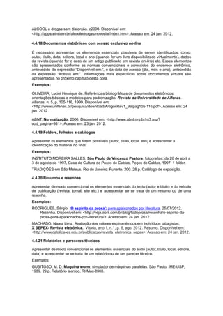 ÁLCOOL e drogas sem distorção. c2000. Disponível em:
<http://apps.einstein.br/alcooledrogas/novosite/index.htm>. Acesso em: 24 jan. 2012.
4.4.18 Documentos eletrônicos com acesso exclusivo on-line
É necessário apresentar os elementos essenciais possíveis de serem identificados, como:
autor, título, data; editora, local e ano (quando for um livro disponibilizado virtualmente), dados
da revista (quando for o caso de um artigo publicado em revista on-line) etc. Esses elementos
são apresentados conforme as normas convencionais e acrescidos do endereço eletrônico,
antecedido da expressão “Disponível em:”, e da data de acesso (dia, mês e ano), antecedida
da expressão “Acesso em:”. Informações mais específicas sobre documentos virtuais são
apresentadas no próximo capítulo desta obra.
Exemplos:
OLIVEIRA, Luciel Henrique de. Referências bibliográficas de documentos eletrônicos:
orientações básicas e modelos para padronização. Revista da Universidade de Alfenas.
Alfenas, n. 5, p. 105-116, 1999. Disponível em:
<http://www.unifenas.br/pesquisa/download/ArtigosRev1_99/pag105-116.pdf>. Acesso em: 24
jan. 2012.
ABNT. Normalização. 2006. Disponível em: <http://www.abnt.org.br/m3.asp?
cod_pagina=931>. Acesso em: 23 jan. 2012.
4.4.19 Folders, folhetos e catálogos
Apresentar os elementos que forem possíveis (autor, título, local, ano) e acrescentar a
identificação do material no final.
Exemplos:
INSTITUTO MOREIRA SALLES. São Paulo de Vincenzo Pastore: fotografias: de 26 de abril a
3 de agosto de 1997, Casa de Cultura de Poços de Caldas, Poços de Caldas, 1997. 1 folder.
TRADIÇÕES em São Mateus. Rio de Janeiro: Funarte, 200. 28 p. Catálogo de exposição.
4.4.20 Resumos e resenhas
Apresentar de modo convencional os elementos essenciais do texto (autor e título) e do veículo
de publicação (revista, jornal, site etc.) e acrescentar se se trata de um resumo ou de uma
resenha.
Exemplos:
RODRIGUES, Sérgio. ‘O espírito da prosa’: para apaixonados por literatura. 25/07/2012.
Resenha. Disponível em: <http://veja.abril.com.br/blog/todoprosa/resenha/o-espirito-da-
prosa-para-apaixonados-por-literatura/>. Acesso em: 24 jan. 2012.
MACHADO, Naara Lima. Avaliação dos valores espirométricos em Indivíduos tabagistas.
X SEPEX- Revista eletrônica. Vitória, ano 1, n.1, p. 8, ago. 2012. Resumo. Disponível em:
<http://www.catolica-es.edu.br/publicacao/revista_eletronica_sepex>. Acesso em: 24 jan. 2012.
4.4.21 Relatórios e pareceres técnicos
Apresentar de modo convencional os elementos essenciais do texto (autor, título, local, editora,
data) e acrescentar se se trata de um relatório ou de um parecer técnico.
Exemplos:
GUBITOSO, M. D. Máquina worm: simulador de máquinas paralelas. São Paulo: IME-USP,
1989. 29 p. Relatório técnico, Rt-Mac-8908.
 