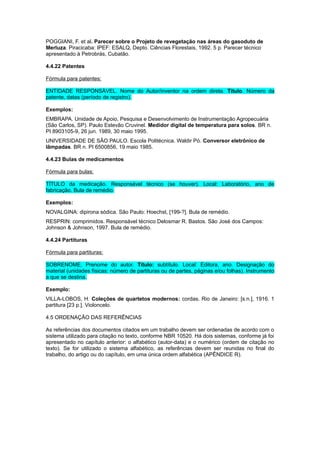 POGGIANI, F. et al. Parecer sobre o Projeto de revegetação nas áreas do gasoduto de
Merluza. Piracicaba: IPEF: ESALQ, Depto. Ciências Florestais, 1992. 5 p. Parecer técnico
apresentado à Petrobrás, Cubatão.
4.4.22 Patentes
Fórmula para patentes:
ENTIDADE RESPONSÁVEL. Nome do Autor/inventor na ordem direta. Título. Número da
patente, datas (período de registro).
Exemplos:
EMBRAPA. Unidade de Apoio, Pesquisa e Desenvolvimento de Instrumentação Agropecuária
(São Carlos, SP). Paulo Estevão Cruvinel. Medidor digital de temperatura para solos. BR n.
PI 8903105-9, 26 jun. 1989, 30 maio 1995.
UNIVERSIDADE DE SÃO PAULO. Escola Politécnica. Waldir Pó. Conversor eletrônico de
lâmpadas. BR n. PI 6500856, 19 maio 1985.
4.4.23 Bulas de medicamentos
Fórmula para bulas:
TÍTULO da medicação. Responsável técnico (se houver). Local: Laboratório, ano de
fabricação. Bula de remédio.
Exemplos:
NOVALGINA: dipirona sódica. São Paulo: Hoechst, [199-?]. Bula de remédio.
RESPRIN: comprimidos. Responsável técnico Delosmar R. Bastos. São José dos Campos:
Johnson & Johnson, 1997. Bula de remédio.
4.4.24 Partituras
Fórmula para partituras:
SOBRENOME, Prenome do autor. Título: subtítulo. Local: Editora, ano. Designação do
material (unidades físicas: número de partituras ou de partes, páginas e/ou folhas). Instrumento
a que se destina.
Exemplo:
VILLA-LOBOS, H. Coleções de quartetos modernos: cordas. Rio de Janeiro: [s.n.], 1916. 1
partitura [23 p.]. Violoncelo.
4.5 ORDENAÇÃO DAS REFERÊNCIAS
As referências dos documentos citados em um trabalho devem ser ordenadas de acordo com o
sistema utilizado para citação no texto, conforme NBR 10520. Há dois sistemas, conforme já foi
apresentado no capítulo anterior: o alfabético (autor-data) e o numérico (ordem de citação no
texto). Se for utilizado o sistema alfabético, as referências devem ser reunidas no ﬁnal do
trabalho, do artigo ou do capítulo, em uma única ordem alfabética (APÊNDICE R).
 