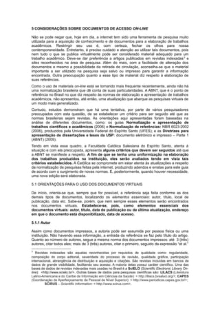 5 CONSIDERAÇÕES SOBRE DOCUMENTOS DE ACESSO ON-LINE
Não se pode negar que, hoje em dia, a internet tem sido uma ferramenta de pesquisa muito
utilizada para a aquisição de conhecimento e de documentos para a elaboração de trabalhos
acadêmicos. Restringir seu uso é, com certeza, fechar os olhos para nossa
contemporaneidade. Entretanto, é preciso cuidado e atenção ao utilizar tais documentos, pois
nem tudo o que se publica virtualmente pode ser considerado material adequado para um
trabalho acadêmico. Deve-se dar preferência a artigos publicados em revistas indexadas3
e
sites reconhecidos na área de pesquisa. Além do mais, com a facilidade de alteração dos
documentos e mesmo a possibilidade da retirada de circulação, aconselha-se que o material
importante a ser utilizado na pesquisa seja salvo ou impresso para garantir a informação
encontrada. Outra preocupação quanto a esse tipo de material diz respeito à elaboração de
suas referências.
Como o uso de materiais on-line está se tornando mais frequente recentemente, ainda não há
uma normalização brasileira que dê conta de suas particularidades. A ABNT, que é o ponto de
referência no Brasil no que diz respeito às normas de elaboração e apresentação de trabalhos
acadêmicos, não apresentou, até então, uma atualização que abarque as pesquisas virtuais de
um modo mais generalizado.
Contudo, estudos demonstram que há uma tentativa, por parte de vários pesquisadores
preocupados com esta questão, de se estabelecer um critério para ser seguido até que as
normas brasileiras sejam revistas. As orientações aqui apresentadas foram baseadas na
análise de diferentes documentos, como: os guias Normalização e apresentação de
trabalhos científicos e acadêmicos (2006) e Normalização de referências: NBR 6023:2002
(2006), produzidos pela Universidade Federal do Espírito Santo (UFES); e as Diretrizes para
apresentação de dissertações e teses da USP: documento eletrônico e impresso – Parte 1
(ABNT) (2009).
Tendo em vista esse quadro, a Faculdade Católica Salesiana do Espírito Santo, atenta à
situação e com ela preocupada, apresenta alguns critérios que devem ser seguidos até que
a ABNT se manifeste a respeito. A fim de que se tenha uma uniformização na elaboração
dos trabalhos produzidos na instituição, eles serão avaliados tendo em vista tais
critérios estabelecidos. A Católica se compromete em estar atenta às atualizações a respeito
da normalização de pesquisas feitas pela internet, produzindo adendos e erratas para este guia
de acordo com o surgimento de novas normas. E, posteriormente, quando houver necessidade,
uma nova edição será elaborada.
5.1 ORIENTAÇÕES PARA O USO DOS DOCUMENTOS VIRTUAIS
De início, orienta-se que, sempre que for possível, a referência seja feita conforme as dos
demais tipos de documentos, localizando os elementos essenciais: autor, título, local de
publicação, data etc. Sabe-se, porém, que nem sempre esses elementos serão encontrados
nos documentos virtuais. Estabelece-se, pois, como elementos essenciais dos
documentos virtuais: autor, título, data de publicação ou da última atualização, endereço
em que o documento está disponibilizado, data de acesso.
5.1.1 Autor
Assim como documentos impressos, a autoria pode ser assumida por pessoa física ou uma
instituição. Não havendo essa informação, a entrada da referência se faz pelo título do artigo.
Quanto ao número de autores, segue a mesma norma dos documentos impressos: até 3 (três)
autores, citar todos eles; mais de 3 (três) autores, citar o primeiro, seguido da expressão “et al.”
3
Revistas indexadas são aquelas reconhecidas por requisitos de qualidade como: regularidade,
composição do corpo editorial, severidade do processo de revisão, qualidade gráfica, participação
internacional, abrangência de distribuição e aquisição e citações. São revistas incluídas em bancos de
dados de grande visibilidade, facilitando seu acesso. A maioria delas possui caráter científico. Uma das
bases de dados de revistas indexadas mais usadas no Brasil é a SciELO (Scientific Electronic Library On-
line): <http://www.scielo.br/>. Outras bases de dados para pesquisas científicas são: LILACS (Literatura
Latino-Americana e do Caribe de Informação em Ciências da Saúde): < http://lilacs.bvsalud.org/>; CAPES
(Coordenação de Aperfeiçoamento de Pessoal de Nível Superior): < http://www.periodicos.capes.gov.br/>;
SCIRUS – Scientific Information: < http://www.scirus.com>.
 