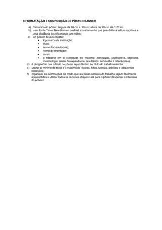 6 FORMATAÇÃO E COMPOSIÇÃO DE PÔSTER/BANNER
a) Tamanho do pôster: largura de 60 cm a 90 cm; altura de 90 cm até 1,20 m;
b) usar fonte Times New Roman ou Arial, com tamanho que possibilite a leitura rápida e a
uma distância de pelo menos um metro;
c) no pôster devem constar:
• logomarca da instituição;
• título;
• nome do(s) autor(es);
• nome do orientador;
• curso;
• o trabalho em si (sintetizar ao máximo: introdução, justificativa, objetivos,
metodologia, relato da experiência, resultados, conclusão e referências) .
d) é obrigatório que o título no pôster seja idêntico ao título do trabalho escrito;
e) utilizar o mínimo de texto e o máximo de ﬁguras, fotos, tabelas, gráﬁcos e esquemas
possíveis;
f) organizar as informações de modo que as ideias centrais do trabalho sejam facilmente
apreendidas e utilizar todos os recursos disponíveis para o pôster despertar o interesse
do público.
 