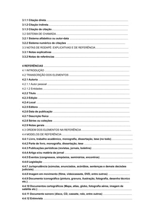 3.1.1 Citação direta..................................................................................................................
3.1.2 Citação indireta...............................................................................................................
3.1.3 Citação de citação..........................................................................................................
3.2 SISTEMA DE CHAMADA....................................................................................................
3.2.1 Sistema alfabético ou autor-data .................................................................................
3.2.2 Sistema numérico de citações .................................................................................
3.3 NOTAS DE RODAPÉ: EXPLICATIVAS E DE REFERÊNCIA..............................................
3.3.1 Notas explicativas ..........................................................................................................
3.3.2 Notas de referências ......................................................................................................
4 REFERÊNCIAS ........................................................................................................................
4.1 INTRODUÇÃO .....................................................................................................................
4.2 TRANSCRIÇÃO DOS ELEMENTOS ....................................................................................
4.2.1 Autoria ..............................................................................................................................
4.2.1.1 Autor pessoal .................................................................................................................
4.2.1.2 Entidades ........................................................................................................................
4.2.2 Título .................................................................................................................................
4.2.3 Edição ................................................................................................................................
4.2.4 Local ...................................................................................................................................
4.2.5 Editora ..............................................................................................................................
4.2.6 Data de publicação ..........................................................................................................
4.2.7 Descrição física ................................................................................................................
4.2.8 Séries ou coleções ..........................................................................................................
4.2.9 Notas gerais ......................................................................................................................
4.3 ORDEM DOS ELEMENTOS NA REFERÊNCIA .....................................................................
4.4 MODELOS DE REFERÊNCIA ..................................................................................................
4.4.1 Livro, trabalho acadêmico, monografia, dissertação, tese (no todo)..............................
4.4.2 Parte de livro, monografia, dissertação, tese ...................................................................
4.4.3 Publicações periódicas (revistas, jornais, boletins) ........................................................
4.4.4 Artigo e/ou matéria de jornal ..............................................................................................
4.4.5 Eventos (congressos, simpósios, seminários, encontros)..............................................
4.4.6 Legislação ............................................................................................................................
4.4.7 Jurisprudência (súmulas, enunciados, acórdãos, sentenças e demais decisões
judiciais)......................................................................................................................................
4.4.8 Imagem em movimento (ﬁlme, videocassete, DVD, entre outros) ..............................
4.4.9 Documento iconográfico (pintura, gravura, ilustração, fotograﬁa, desenho técnico
etc.).............................................................................................................................................
4.4.10 Documentos cartográficos (Mapa, atlas, globo, fotografia aérea, imagem de
satélite etc.) ...............................................................................................................................................
4.4.11 Documento sonoro (disco, CD, cassete, rolo, entre outros) ........................................
4.4.12 Entrevista ...........................................................................................................................
 