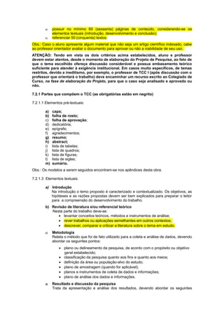 a) possuir no mínimo 60 (sessenta) páginas de conteúdo, considerando-se os
elementos textuais (introdução, desenvolvimento e conclusão);
b) referenciar 50 (cinquenta) textos.
Obs.: Caso o aluno apresente algum material que não seja um artigo científico indexado, cabe
ao professor orientador avaliar o documento para aprovar ou não a viabilidade de seu uso.
ATENÇÃO: Tendo em vista os dois critérios acima estabelecidos, aluno e professor
devem estar atentos, desde o momento de elaboração do Projeto de Pesquisa, ao fato de
que o tema escolhido ofereça discussão considerável e possua embasamento teórico
suficiente para atender à exigência institucional. Em casos muito específicos, de temas
restritos, devido a ineditismo, por exemplo, o professor de TCC I (após discussão com o
professor que orientará o trabalho) deve encaminhar um recurso escrito ao Colegiado de
Curso, na fase de elaboração do Projeto, para que o caso seja analisado e aprovado ou
não.
7.2.1 Partes que compõem o TCC (as obrigatórias estão em negrito)
7.2.1.1 Elementos pré-textuais:
a) capa;
b) folha de rosto;
c) folha de aprovação;
d) dedicatória,
e) epígrafe;
f) agradecimentos;
g) resumo;
h) abstract;
i) lista de tabelas;
j) lista de quadros;
k) lista de figuras;
l) lista de siglas;
m) sumário.
Obs.: Os modelos a serem seguidos encontram-se nos apêndices desta obra.
7.2.1.3 Elementos textuais:
a) Introdução
Na introdução o temo proposto é caracterizado e contextualizado. Os objetivos, as
hipóteses e as razões propostas devem ser bem explicados para preparar o leitor
para a compreensão do desenvolvimento do trabalho.
b) Revisão de literatura e/ou referencial teórico
Nesta parte do trabalho deve-se:
• levantar conceitos teóricos, métodos e instrumentos de análise;
• rever trabalhos ou aplicações semelhantes em outros contextos;
• descrever, comparar e criticar a literatura sobre o tema em estudo.
c) Metodologia
Relata o método que foi de fato utilizado para a coleta e análise de dados, devendo
abordar os seguintes pontos:
• plano ou delineamento da pesquisa, de acordo com o propósito ou objetivo
geral estabelecido;
• classificação da pesquisa quanto aos fins e quanto aos meios;
• definição da área ou população-alvo do estudo;
• plano de amostragem (quando for aplicável);
• planos e instrumentos de coleta de dados e informações;
• plano de análise dos dados e informações.
d) Resultado e discussão da pesquisa
Trata da apresentação e análise dos resultados, devendo abordar os seguintes
 
