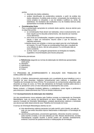 pontos:
• descrição dos dados coletados;
• análise (identificação de problemática existente, a partir da análise dos
dados coletados). A análise pode envolver: comparação dos resultados com
outros projetos ou situações; o uso de tabelas e gráficos ou, ainda, de
estatísticas. Os resultados são analisados à luz de modelos teóricos antes
apresentados na revisão de literatura.
e) Considerações finais
Para a apresentação apropriada do conteúdo deste capítulo, deve-se atentar para
os seguintes pontos:
• as considerações finais devem ser realizadas, única e exclusivamente, com
base naquilo que foi discutido anteriormente, não devendo ser inseridos
novos elementos;
• para iniciar as considerações, resgatar a pergunta que desencadeou o
estudo e fazer um brevíssimo resumo sobre o que foi discutido nos
capítulos anteriores;
• citações devem ser evitadas, a menos que sejam para dar uma finalização
de impacto. Por quê? Porque as considerações finais são o resultado de
uma reflexão do aluno, não de outra pessoa. É a contribuição dele ao
acervo existente;
• ao final, inserir um parágrafo apresentando as limitações do trabalho,
sugestões e recomendações para futuras pesquisas.
7.2.1.3 Elementos pós-textuais
a) Referências (seguindo as normas de elaboração de referências apresentadas
neste guia);
b) Glossário;
c) Apêndice(s);
d) Anexo(s);
e) Índice.
7.3 PROCESSO DE ACOMPANHAMENTO E AVALIAÇÃO DOS TRABALHOS DE
CONCLUSÃO DE CURSO
Em 2012, a Católica, demonstrando preocupação com a qualidade de seus trabalhos e com a
formação de seus discentes, implantou procedimentos para melhorar a qualidade dos
Trabalhos de Conclusão de Curso (TCCs). Por envolverem os conhecimentos adquiridos pelos
discentes ao longo do curso, os TCCs são balizadores da formação recebida pelos alunos e
também se apresentam como um dos indicadores de desempenho dos cursos.
Nesse contexto, o Colegiado Ampliado deliberou e estabeleceu novas regras e parâmetros
para direcionar o desenvolvimento dos TCCs em âmbito institucional.
7.3.1 Acompanhamento da elaboração dos trabalhos
Um dos procedimentos novos adotados pela Católica consiste na implantação da Orientação
Metodológica, mais um serviço de atendimento ao aluno. Através dele, um professor, que
assume a posição de Orientador Metodológico, prestará atendimentos coletivos e individuais
aos alunos que estão desenvolvendo seus Trabalhos de Conclusão de Curso.
O serviço de Orientação Metodológica distribui-se em:
a) dois atendimentos coletivos semanais (um pela manhã, outro à tarde), em sala de
aula, em que serão discutidos tópicos relacionados à elaboração e à formatação de
trabalhos;
b) atendimentos particulares, previamente agendados, oferecidos durante a semana
(pela manhã e à tarde), e em dois sábados por mês. Nesses atendimentos, dúvidas
metodológicas surgidas durante a escrita podem ser sanadas imediatamente,
evitando o acúmulo de questionamentos e inadequações de formatação.
 
