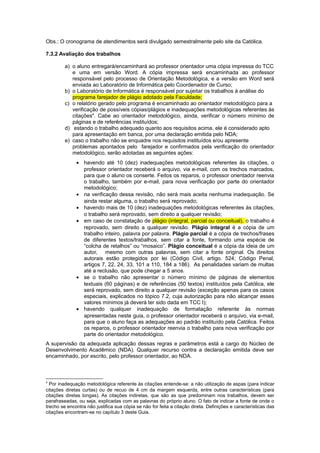 Obs.: O cronograma de atendimentos será divulgado semestralmente pelo site da Católica.
7.3.2 Avaliação dos trabalhos
a) o aluno entregará/encaminhará ao professor orientador uma cópia impressa do TCC
e uma em versão Word. A cópia impressa será encaminhada ao professor
responsável pelo processo de Orientação Metodológica, e a versão em Word será
enviada ao Laboratório de Informática pelo Coordenador de Curso;
b) o Laboratório de Informática é responsável por sujeitar os trabalhos à análise do
programa farejador de plágio adotado pela Faculdade;
c) o relatório gerado pelo programa é encaminhado ao orientador metodológico para a
verificação de possíveis cópias/plágios e inadequações metodológicas referentes às
citações4
. Cabe ao orientador metodológico, ainda, verificar o número mínimo de
páginas e de referências instituídos;
d) estando o trabalho adequado quanto aos requisitos acima, ele é considerado apto
para apresentação em banca, por uma declaração emitida pelo NDA;
e) caso o trabalho não se enquadre nos requisitos instituídos e/ou apresente
problemas apontados pelo farejador e confirmados pela verificação do orientador
metodológico, serão adotadas as seguintes ações:
• havendo até 10 (dez) inadequações metodológicas referentes às citações, o
professor orientador receberá o arquivo, via e-mail, com os trechos marcados,
para que o aluno os conserte. Feitos os reparos, o professor orientador reenvia
o trabalho, também por e-mail, para nova verificação por parte do orientador
metodológico;
• na verificação dessa revisão, não será mais aceita nenhuma inadequação. Se
ainda restar alguma, o trabalho será reprovado;
• havendo mais de 10 (dez) inadequações metodológicas referentes às citações,
o trabalho será reprovado, sem direito a qualquer revisão;
• em caso de constatação de plágio (integral, parcial ou conceitual), o trabalho é
reprovado, sem direito a qualquer revisão. Plágio integral é a cópia de um
trabalho inteiro, palavra por palavra. Plágio parcial é a cópia de trechos/frases
de diferentes textos/trabalhos, sem citar a fonte, formando uma espécie de
“colcha de retalhos” ou “mosaico”. Plágio conceitual é a cópia da ideia de um
autor, mesmo com outras palavras, sem citar a fonte original. Os direitos
autorais estão protegidos por lei (Código Civil, artigo. 524; Código Penal,
artigos 7, 22, 24, 33, 101 a 110, 184 a 186). As penalidades variam de multas
até a reclusão, que pode chegar a 5 anos.
• se o trabalho não apresentar o número mínimo de páginas de elementos
textuais (60 páginas) e de referências (50 textos) instituídos pela Católica, ele
será reprovado, sem direito a qualquer revisão (exceção apenas para os casos
especiais, explicados no tópico 7.2, cuja autorização para não alcançar esses
valores mínimos já deverá ter sido dada em TCC I);
• havendo qualquer inadequação de formatação referente às normas
apresentadas neste guia, o professor orientador receberá o arquivo, via e-mail,
para que o aluno faça as adequações ao padrão instituído pela Católica. Feitos
os reparos, o professor orientador reenvia o trabalho para nova verificação por
parte do orientador metodológico.
A supervisão da adequada aplicação dessas regras e parâmetros está a cargo do Núcleo de
Desenvolvimento Acadêmico (NDA). Qualquer recurso contra a declaração emitida deve ser
encaminhado, por escrito, pelo professor orientador, ao NDA.
4
Por inadequação metodológica referente às citações entende-se: a não utilização de aspas (para indicar
citações diretas curtas) ou de recuo de 4 cm da margem esquerda, entre outras características (para
citações diretas longas). As citações indiretas, que são as que predominam nos trabalhos, devem ser
parafraseadas, ou seja, explicadas com as palavras do próprio aluno. O fato de indicar a fonte de onde o
trecho se encontra não justifica sua cópia se não for feita a citação direta. Definições e características das
citações encontram-se no capítulo 3 deste Guia.
 