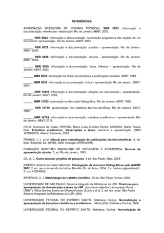 REFERÊNCIAS
ASSOCIAÇÃO BRASILEIRA DE NORMAS TÉCNICAS. NBR 6023: informação e
documentação: referências - elaboração. Rio de Janeiro: ABNT, 2002.
______. NBR 6024: Informação e documentação: numeração progressiva das seções de um
documento: apresentação. Rio de Janeiro: ABNT, 2003.
______. NBR 6027: informação e documentação: sumário - apresentação. Rio de Janeiro:
ABNT, 2003.
______. NBR 6028: informação e documentação: resumo - apresentação. Rio de Janeiro:
ABNT, 2003.
______. NBR 6029: informação e documentação: livros, folhetos – apresentação. Rio de
Janeiro: ABNT, 2002.
______. NBR 6032: abreviação de títulos de periódicos e publicações seriadas. ABNT, 1989.
______. NBR 6034: informação e documentação: índice - apresentação. Rio de Janeiro: ABNT,
2004.
______. NBR 10520: informação e documentação: citações em documentos – apresentação.
Rio de Janeiro: ABNT, 2002.
______. NBR 10522: abreviação na descrição bibliográﬁca. Rio de Janeiro: ABNT, 1988.
______. NBR 10719: apresentação dos relatórios técnico-cientíﬁcos. Rio de Janeiro: ABNT,
1989.
______. NBR 14724: Informação e documentação: trabalhos acadêmicos – apresentação. Rio
de Janeiro: ABNT, 2011.
CRUZ, Anamaria da Costa; PEROTA, Maria Luiza Lourdes Rocha; MENDES, Maria Tereza
Reis. Trabalhos acadêmicos, dissertações e teses: estrutura e apresentação. (NBR
14724/2002). Niterói: Intertexto, 2003.
FRANÇA, J. L. et al. Manual para normalização de publicações técnico-científicas. 4. ed.
Belo Horizonte: Ed. UFMG, 2000. (Coleção APRENDER).
FUNDAÇÃO INSTITUTO BRASILEIRO DE GEOGRAFIA E ESTATÍSTICA. Normas de
apresentação tabular. 3. ed. Rio de Janeiro, 1993.
GIL, A. C. Como elaborar projetos de pesquisa. 4 ed. São Paulo: Atlas, 2002.
RIBEIRO, Antônia de Castro Memória. Catalogação de recursos bibliográficos pelo AACR2
2002. 2. ed. rev. e acrescida de índice. Brasília: Ed. do Autor, 2004. 1 v. (várias paginações) il.,
21 cm + CD-ROM.
SEVERINO, A. J. Metodologia do trabalho científico. 22 ed. São Paulo: Cortez, 2002.
UNIVERSIDADE DE SÃO PAULO. Sistema Integrado de Bibliotecas da USP. Diretrizes para
apresentação de dissertações e teses da USP: documento eletrônico e impresso Parte I
(ABNT). Vânia Martins Bueno de Oliveira Funaro (Coord.) et al. 2. ed. rev. ampl. São Paulo:
Sistema Integrado de Bibliotecas da USP, 2009.
UNIVERSIDADE FEDERAL DO ESPÍRITO SANTO. Biblioteca Central. Normalização e
apresentação de trabalhos científicos e acadêmicos. Vitória (ES): Biblioteca Central, 2006.
UNIVERSIDADE FEDERAL DO ESPÍRITO SANTO. Biblioteca Central. Normalização de
 