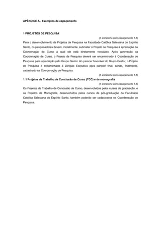 APÊNDICE A - Exemplos de espaçamento
1 PROJETOS DE PESQUISA
(1 entrelinha com espaçamento 1,5)
Para o desenvolvimento de Projetos de Pesquisa na Faculdade Católica Salesiana do Espírito
Santo, os pesquisadores devem, inicialmente, submeter o Projeto de Pesquisa à apreciação da
Coordenação de Curso à qual ele está diretamente vinculado. Após aprovação da
Coordenação de Curso, o Projeto de Pesquisa deverá ser encaminhado à Coordenação de
Pesquisa para apreciação pelo Grupo Gestor. Ao parecer favorável do Grupo Gestor, o Projeto
de Pesquisa é encaminhado à Direção Executiva para parecer ﬁnal, sendo, ﬁnalmente,
cadastrado na Coordenação de Pesquisa.
(1 entrelinha com espaçamento 1,5)
1.1 Projetos de Trabalho de Conclusão de Curso (TCC) e de monografia
(1 entrelinha com espaçamento 1,5)
Os Projetos de Trabalho de Conclusão de Curso, desenvolvidos pelos cursos de graduação, e
os Projetos de Monograﬁa, desenvolvidos pelos cursos de pós-graduação da Faculdade
Católica Salesiana do Espírito Santo, também poderão ser cadastrados na Coordenação de
Pesquisa.
 
