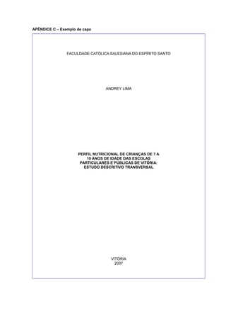 APÊNDICE C – Exemplo de capa
FACULDADE CATÓLICA SALESIANA DO ESPÍRITO SANTO
ANDREY LIMA
PERFIL NUTRICIONAL DE CRIANÇAS DE 7 A
10 ANOS DE IDADE DAS ESCOLAS
PARTICULARES E PÚBLICAS DE VITÓRIA:
ESTUDO DESCRITIVO TRANSVERSAL
VITÓRIA
2007
 