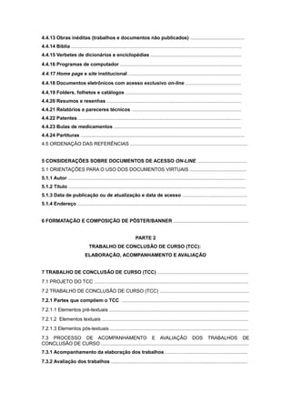 4.4.13 Obras inéditas (trabalhos e documentos não publicados) ........................................
4.4.14 Bíblia ..............................................................................................................................
4.4.15 Verbetes de dicionários e enciclopédias ...................................................................
4.4.16 Programas de computador ..........................................................................................
4.4.17 Home page e site institucional ...................................................................................
4.4.18 Documentos eletrônicos com acesso exclusivo on-line .........................................
4.4.19 Folders, folhetos e catálogos ......................................................................................
4.4.20 Resumos e resenhas ...................................................................................................
4.4.21 Relatórios e pareceres técnicos .................................................................................
4.4.22 Patentes ........................................................................................................................
4.4.23 Bulas de medicamentos ..............................................................................................
4.4.24 Partituras .........................................................................................................................
4.5 ORDENAÇÃO DAS REFERÊNCIAS .......................................................................................
5 CONSIDERAÇÕES SOBRE DOCUMENTOS DE ACESSO ON-LINE .....................................
5.1 ORIENTAÇÕES PARA O USO DOS DOCUMENTOS VIRTUAIS ..........................................
5.1.1 Autor ...................................................................................................................................
5.1.2 Título ...................................................................................................................................
5.1.3 Data de publicação ou de atualização e data de acesso ................................................
5.1.4 Endereço .............................................................................................................................
6 FORMATAÇÃO E COMPOSIÇÃO DE PÔSTER/BANNER .......................................................
PARTE 2
TRABALHO DE CONCLUSÃO DE CURSO (TCC):
ELABORAÇÃO, ACOMPANHAMENTO E AVALIAÇÃO
7 TRABALHO DE CONCLUSÃO DE CURSO (TCC) ...................................................................
7.1 PROJETO DO TCC ..................................................................................................................
7.2 TRABALHO DE CONCLUSÃO DE CURSO (TCC) ..................................................................
7.2.1 Partes que compõem o TCC ..............................................................................................
7.2.1.1 Elementos pré-textuais .......................................................................................................
7.2.1.2 Elementos textuais ............................................................................................................
7.2.1.3 Elementos pós-textuais ......................................................................................................
7.3 PROCESSO DE ACOMPANHAMENTO E AVALIAÇÃO DOS TRABALHOS DE
CONCLUSÃO DE CURSO .............................................................................................................
7.3.1 Acompanhamento da elaboração dos trabalhos .............................................................
7.3.2 Avaliação dos trabalhos .....................................................................................................
 
