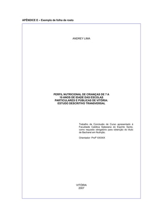 APÊNDICE E – Exemplo de folha de rosto
ANDREY LIMA
PERFIL NUTRICIONAL DE CRIANÇAS DE 7 A
10 ANOS DE IDADE DAS ESCOLAS
PARTICULARES E PÚBLICAS DE VITÓRIA:
ESTUDO DESCRITIVO TRANSVERSAL
Trabalho de Conclusão de Curso apresentado à
Faculdade Católica Salesiana do Espírito Santo,
como requisito obrigatório para obtenção do título
de Bacharel em Nutrição.
Orientador: Profº XXXXX
VITÓRIA
2007
 