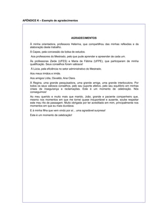 APÊNDICE K – Exemplo de agradecimentos
AGRADECIMENTOS
À minha orientadora, professora Helerina, que compartilhou das minhas reﬂexões e da
elaboração deste trabalho.
À Capes, pela concessão da bolsa de estudos.
Aos professores do Mestrado, pelo que pude aprender e apreender de cada um.
Às professoras Zeide (UFES) e Maria de Fátima (UFPE), que participaram de minha
qualiﬁcação. Seus conselhos foram valiosos!
À Lúcia, pela eﬁciência no setor administrativo do Mestrado.
Aos meus irmãos e irmãs.
Aos amigos Lídia, Osvaldo, Ana Clara.
À Regina, uma grande pesquisadora, uma grande amiga, uma grande interlocutora. Por
todos os seus valiosos conselhos, pelo seu suporte afetivo, pelo seu equilíbrio em minhas
crises de insegurança e reclamações. Este é um momento de celebração. Nós
conseguimos!
Ao meu querido e muito mais que marido, João, grande e paciente companheiro que,
mesmo nos momentos em que me tornei quase insuportável e ausente, soube respeitar
este meu rito de passagem. Muito obrigada por ter acreditado em mim, principalmente nos
momentos em que eu mais duvidava.
E à minha ﬁlha que vem vindo por aí... uma agradável surpresa!
Este é um momento de celebração!
 