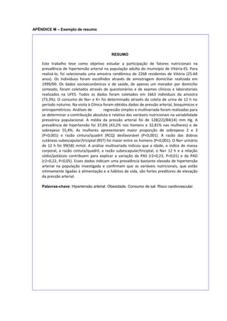 APÊNDICE M – Exemplo de resumo
RESUMO
Este trabalho teve como objetivo estudar a participação de fatores nutricionais na
prevalência de hipertensão arterial na população adulta do município de Vitória-ES. Para
realizá-lo, foi selecionada uma amostra randômica de 2268 residentes de Vitória (25-64
anos). Os indivíduos foram escolhidos através de amostragem domiciliar realizada em
1999/00. Os dados socioeconômicos e de saúde, de apenas um morador por domicílio
sorteado, foram coletados através de questionários e de exames clínicos e laboratoriais
realizados na UFES. Todos os dados foram coletados em 1663 indivíduos da amostra
(73,3%). O consumo de Na+ e K+ foi determinado através da coleta de urina de 12 h no
período noturno. Na visita à Clínica foram obtidos dados de pressão arterial, bioquímicos e
antropométricos. Análises de regressão simples e multivariada foram realizadas para
se determinar a contribuição absoluta e relativa das variáveis nutricionais na variabilidade
pressórica populacional. A média da pressão arterial foi de 128(22)/84(14) mm Hg. A
prevalência de hipertensão foi 37,6% (43,2% nos homens e 32,81% nas mulheres) e de
sobrepeso 55,4%. As mulheres apresentaram maior proporção de sobrepeso 2 e 3
(P<0,001) e razão cintura/quadril (RCQ) desfavorável (P<0,001). A razão das dobras
cutâneas subescapular/triciptal (RST) foi maior entre os homens (P<0,001). O Na+ urinário
de 12 h foi 99(58) mmol. A análise multivariada indicou que a idade, o índice de massa
corporal, a razão cintura/quadril, a razão subescapular/triciptal, o Na+ 12 h e a relação
sódio/potássio contribuem para explicar a variação da PAS (r2=0,23, P<0,01) e da PAD
(r2=0,22, P<0,05). Esses dados indicam uma prevalência bastante elevada de hipertensão
arterial na população investigada e conﬁrmam que as variáveis nutricionais, que estão
intimamente ligadas à alimentação e a hábitos de vida, são fortes preditores de elevação
da pressão arterial.
Palavras-chave: Hipertensão arterial. Obesidade. Consumo de sal. Risco cardiovascular.
 
