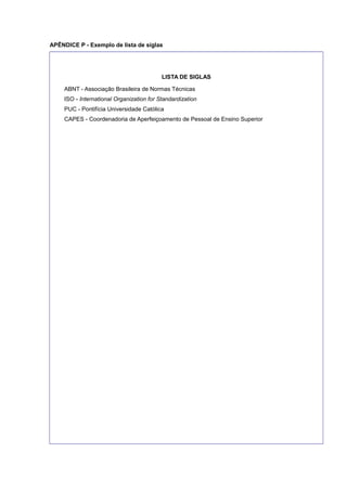 APÊNDICE P - Exemplo de lista de siglas
LISTA DE SIGLAS
ABNT - Associação Brasileira de Normas Técnicas
ISO - International Organization for Standardization
PUC - Pontifícia Universidade Católica
CAPES - Coordenadoria de Aperfeiçoamento de Pessoal de Ensino Superior
 