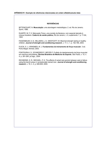 APÊNDICE R - Exemplo de referências relacionadas em ordem alfabética/autor-data
REFERÊNCIAS
BITTENCOURT, N. Musculação: uma abordagem metodológica. 2. ed. Rio de Janeiro:
Sprint, 1986.
DUARTE, M. F. S. Maturação Física: uma revisão da literatura, com especial atenção à
criança brasileira. Caderno de saúde pública, Rio de Janeiro, v. 9, suplemento 1, p. 71-84,
1993.
FAIGENBAUM, A. D.; MILLIKEN, L. A.; WESTCOTT, W. Maximal strength testing in healthy
children. Journal of strength and conditioning research, v. 17, n. 1, p. 162-166, 2003.
FLECK, S. J.; KRAEMER, W. J. Fundamentos do treinamento de força muscular. 3 ed.
Porto Alegre: Artmed, 2003.
FONTOURA A. S.; SCHNEIDER P.; MEYER F. O efeito do destreinamento de força muscular
em meninos pré-púberes. Revista Brasileira de Medicina do Esporte, São Paulo, v. 10, n.
4, p. 281-284, jul./ago., 2004.
RICHMOND, S. R.; MICHAEL, P. G. The effects of varied rest periods between sets to failure
using the bench press in recreationally trained men. Journal of strength and conditioning
research, v. 18, n. 4, p. 846-849, 2004.
 