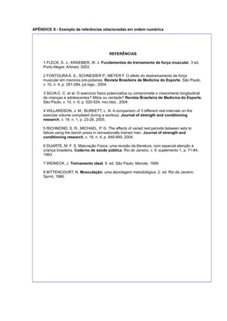 APÊNDICE S - Exemplo de referências relacionadas em ordem numérica
REFERÊNCIAS
1 FLECK, S. J.; KRAEMER, W. J. Fundamentos do treinamento de força muscular. 3 ed.
Porto Alegre: Artmed, 2003.
2 FONTOURA A. S.; SCHNEIDER P.; MEYER F. O efeito do destreinamento de força
muscular em meninos pré-púberes. Revista Brasileira de Medicina do Esporte, São Paulo,
v. 10, n. 4, p. 281-284, jul./ago., 2004.
3 SILVA C. C. et al. O exercício físico potencializa ou compromete o crescimento longitudinal
de crianças e adolescentes? Mitos ou verdade? Revista Brasileira de Medicina do Esporte,
São Paulo, v. 10, n. 6, p. 520-524, nov./dez., 2004.
4 WILLARDSON, J. M.; BURKETT, L. N. A comparison of 3 different rest intervals on the
exercise volume completed during a workout. Journal of strength and conditioning
research, v. 19, n. 1, p. 23-26, 2005.
5 RICHMOND, S. R.; MICHAEL, P. G. The effects of varied rest periods between sets to
failure using the bench press in recreationally trained men. Journal of strength and
conditioning research, v. 18, n. 4, p. 846-849, 2004.
6 DUARTE, M. F. S. Maturação Física: uma revisão da literatura, com especial atenção à
criança brasileira. Caderno de saúde pública, Rio de Janeiro, v. 9, suplemento 1, p. 71-84,
1993.
7 WEINECK, J. Treinamento ideal. 9. ed. São Paulo: Manole, 1999.
8 BITTENCOURT, N. Musculação: uma abordagem metodológica. 2. ed. Rio de Janeiro:
Sprint, 1986.
 