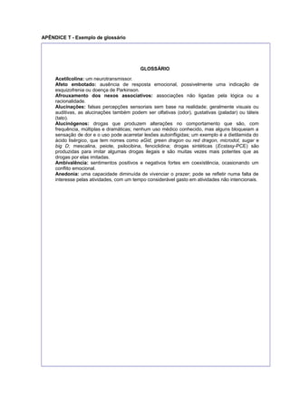 APÊNDICE T - Exemplo de glossário
GLOSSÁRIO
Acetilcolina: um neurotransmissor.
Afeto embotado: ausência de resposta emocional, possivelmente uma indicação de
esquizofrenia ou doença de Parkinson.
Afrouxamento dos nexos associativos: associações não ligadas pela lógica ou a
racionalidade.
Alucinações: falsas percepções sensoriais sem base na realidade; geralmente visuais ou
auditivas, as alucinações também podem ser olfativas (odor), gustativas (paladar) ou táteis
(tato).
Alucinógenos: drogas que produzem alterações no comportamento que são, com
frequência, múltiplas e dramáticas; nenhum uso médico conhecido, mas alguns bloqueiam a
sensação de dor e o uso pode acarretar lesões autoinﬂigidas; um exemplo é a dietilamida do
ácido lisérgico, que tem nomes como aGid, green dragon ou red dragon, microdot, sugar e
big D; mescalina, peiote, psilocibina, fenciclidina; drogas sintéticas (Ecstasy-PCE) são
produzidas para imitar algumas drogas ilegais e são muitas vezes mais potentes que as
drogas por elas imitadas.
Ambivalência: sentimentos positivos e negativos fortes em coexistência, ocasionando um
conﬂito emocional.
Anedonia: uma capacidade diminuída de vivenciar o prazer; pode se reﬂetir numa falta de
interesse pelas atividades, com um tempo considerável gasto em atividades não intencionais.
 