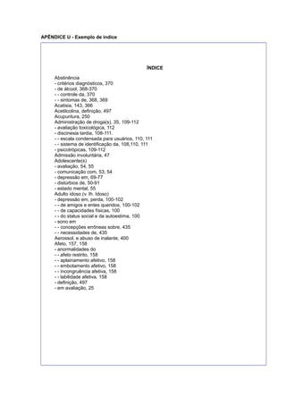 APÊNDICE U - Exemplo de índice
ÍNDICE
Abstinência
- critérios diagnósticos, 370
- de álcool, 368-370
- - controle da, 370
- - sintomas de, 368, 369
Acatisia, 143, 366
Acetilcolina, deﬁnição, 497
Acupuntura, 250
Administração de droga(s), 35, 109-112
- avaliação toxicológica, 112
- discinesia tardia, 108-111.
- - escala condensada para usuários, 110, 111
- - sistema de identiﬁcação da, 108,110, 111
- psicotrópicas, 109-112
Admissão involuntária, 47
Adolescente(s)
- avaliação, 54, 55
- comunicação com, 53, 54
- depressão em, 69-77
- distúrbios de, 50-91
- estado mental, 55
Adulto idoso (v. Ih. Idoso)
- depressão em, perda, 100-102
- - de amigos e entes queridos, 100-102
- - de capacidades físicas, 100
- - do status social e da autoestima, 100
- sono em
- - concepções errôneas sobre, 435
- - necessidades de, 435
Aerossol, e abuso de inalante, 400
Afeto, 157, 158
- anormalidades do
- - afeto restrito, 158
- - aplainamento afetivo, 158
- - embotamento afetivo, 158
- - incongruência afetiva, 158
- - labilidade afetiva, 158
- deﬁnição, 497
- em avaliação, 25
 